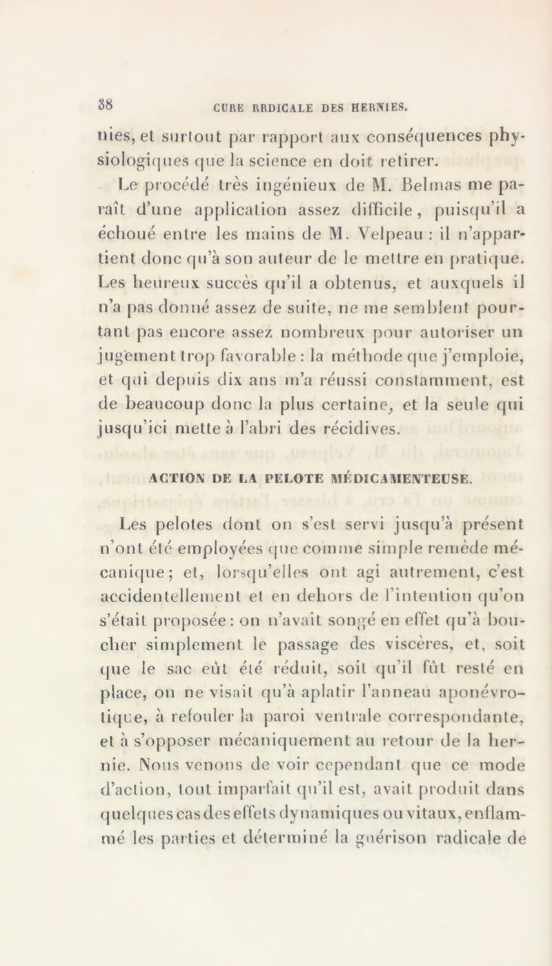 nies, et surtout par rapport aux conséquences phy- siologiques que la science en doit retirer. Le procédé très ingénieux de M. Belmas me pa- raît d’une application assez difficile, puisqu’il a échoué entre les mains de M. Velpeau : il n’appar- tient donc qu’à son auteur de le mettre en pratique. Les heureux succès qu’il a obtenus, et auxquels il n’a pas donné assez de suite, ne me semblent pour- tant pas encore assez nombreux pour autoriser un jugement trop favorable: la méthode que j’emploie, et qui depuis dix ans m’a réussi constamment, est de beaucoup donc la plus certaine, et la seule qui jusqu’ici mette à l’abri des récidives. ACTION DE LA PELOTE MÉDICAMENTEUSE. Les pelotes dont on s’est servi jusqu’à présent n’ont été employées que comme simple remède mé- canique; et, lorsqu’elles ont agi autrement, c’est accidentellement et en dehors de l’intention qu’on s’était proposée: on n’avait songé en effet qu’à bou- cher simplement le passage des viscères, et, soit cpie le sac eût été réduit, soit qu’il fût resté en place, on ne visait qu’à aplatir l’anneau aponévro- tiqce, à refouler la paroi ventrale correspondante, et à s’opposer mécaniquement au retour de la her- nie. Nous venons de voir cependant que ce mode d’action, tout imparfait qu’il est, avait produit dans quelques cas des effets dynamiques ou vitaux, enflam- mé les parties et déterminé la guérison radicale de