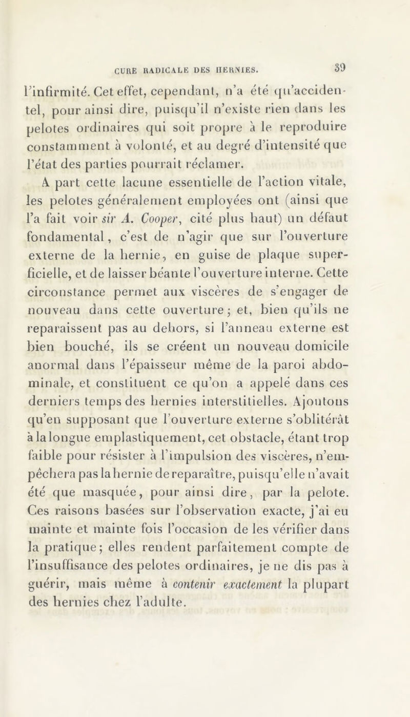 Pinfirmité. Cet effet, cependant, n’a été qu’acciden- tel, pour ainsi dire, puisqu’il n’existe rien dans les pelotes ordinaires qui soit propre à le reproduire constamment à volonté, et au degré d’intensité que l’état des parties pourrait réclamer. A part cette lacune essentielle de l’action vitale, les pelotes généralement employées ont (ainsi que l’a fait voir sir A. Cooper, cité plus haut) un défaut fondamental, c’est de n’agir que sur l’ouverture externe de la hernie, en guise de plaque super- ficielle, et de laisser béante l’ouverture interne. Cette circonstance permet aux viscères de s’engager de nouveau dans cette ouverture ; et, bien qu’ils ne reparaissent pas au dehors, si Panneau externe est bien bouché, ils se créent un nouveau domicile anormal dans l’épaisseur même de la paroi abdo- minale, et constituent ce qu’on a appelé dans ces derniers temps des hernies interstitielles. Ajoutons qu’en supposant que l’ouverture externe s’oblitérât à la longue emplastiquement, cet obstacle, étant trop faible pour résister à P impulsion des viscères, n’em- pêchera pas la hernie de reparaître, puisqu’elle n’avait été que masquée, pour ainsi dire, par la pelote. Ces raisons basées sur l’observation exacte, j’ai eu mainte et mainte fois l’occasion de les vérifier dans la pratique; elles rendent parfaitement compte de l’insuffisance des pelotes ordinaires, je ne dis pas à guérir, mais même à contenir exactement la plupart des hernies chez l’adulte.