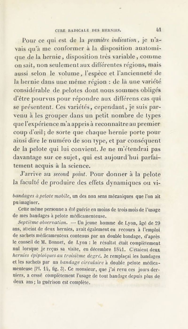 61 Pour ce qui est de la première indication, je n’a- vais qu’à me conformer à la disposition anatomi- que de la hernie, disposition très variable, comme on sait, non seulement aux différentes régions, mais aussi selon le volume, l’espèce et l’ancienneté de la hernie dans une même région : de là une variété considérable de pelotes dont nous sommes obligés d’être pourvus pour répondre aux différens cas qui se présentent. Ces variétés, cependant, je suis par- venu à les grouper dans un petit nombre de types que l’expérience m’a appris à reconnaître au premier coup d’œil; de sorte que chaque hernie porte pour ainsi dire le numéro de son type, et par conséquent de la pelote qui lui convient. Je ne m’étendrai pas davantage sur ce sujet, qui est aujourd’hui parfai- tement acquis à la science. J’arrive au second point. Pour donner à la pelote la faculté de produire des effets dynamiques ou vi- bandages à pelote mobile, un des non sens mécaniques que l’on ait pu imaginer. Cette meme personne a été guérie en moins de trois mois de l’usage de mes bandages à pelote médicamenteuse. Septième observation. — Un jeune homme de Lyon, âgé de 29 ans, atteint de deux hernies, avait également eu recours à l’emploi de sachets médicamenteux contenus par un double bandage, d’après le conseil de M. Bonnet, de Lyon : le résultat était complètement nul lorsque je reçus sa visite, en décembre 1861. C’étaient deux hernies épiploïques au troisième degré. Je remplaçai les bandages et les sachets par un bandage circulaire à double pelote médica- menteuse (PI. 16, fig. 3). Ce monsieur, que j’ai revu ces jours der- niers, a cessé complètement l’usage de tout bandage depuis plus de deux ans; la guérison est complète.