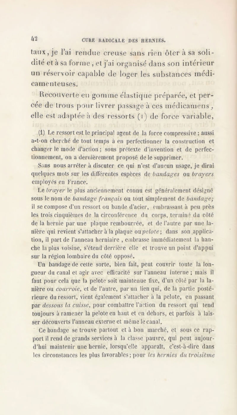 taux, je l’ai rendue creuse sans rien ôter à sa soli- dité et à sa forme , et j’ai organisé dans son intérieur un réservoir capable de loger les substances médi- camenteuses. Recouverte en gomme élastique préparée, et per- cée de trous pour livrer passage à ces médicamens, elle est adaptée à des ressorts (ij de force variable, (1) Le ressort est te principal agent de la force compressive : aussi a-t-on cherché de tout temps à en perfectionner la construction et changer le mode d’action ; sous prétexte d’invention et de perfec- tionnement, on a dernièrement proposé de le supprimer. Sans nous arrêter à discuter ce qui n’est d’aucun usage, je dirai quelques mots sur les différentes espèces de bandages ou brayers employés en France. Le brayer le plus anciennement connu est généralement désigné sous le nom de bandage français ou tout simplement de bandage; il se compose d’un ressort ou bande d’acier, embrassant à peu près les trois cinquièmes de la circonférence du corps, terminé du côté de la hernie par une plaque rembourrée, et de l’autre par une la- nière qui revient s’attachera la plaque ou pelote; dans son applica- tion, il part de l'anneau herniaire , embrasse immédiatement la han- che la plus voisine, s’étend derrière elle et trouve un point d’appui sur la région lombaire du côté opposé. Un bandage de cette sorte, bien fait, peut couvrir toute la lon- gueur du canal et agir avec efficacité sur l'anneau interne ; mais il faut pour cela que la pelote soit maintenue fixe, d'un côté par la la- nière ou courroie, et de l’autre, par un lien qui, de la partie posté- rieure du ressort, vient également s’attacher à la pelote, en passant par dessous la cuisse, pour combattre l'action du ressort qui tend toujours à ramener la pelote en haut et en dehors, et parfois à lais- ser découverts l’anneau externe et même le canal. Ce bandage se trouve partout et à bon marché, et sous ce rap- port il rend de grands services h la classe pauvre, qui peut aujour- d’hui maintenir une hernie, lorsqu’elle apparaît, c’est-à-dire dans les circonstances les plus favorables; pour les hernies du troisième