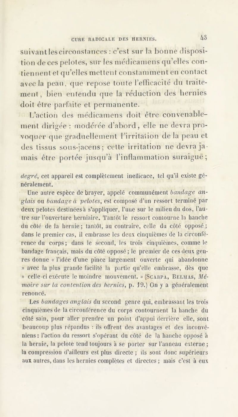 suivant les circonstances : c’est sur la bonne disposi- tion de ces pelotes, sur les médicatnens qu’elles con- tiennent et qu’elles mettent constamment en contact avec la peau, que repose toute l'efficacité du traite- ment, bien entendu que la réduction des hernies doit être parfaite et permanente. L’action des médicatnens doit être convenable- ment dirigée : modérée d’abord, elle ne devra pro- voquer que graduellement I irritation delà peau et des tissus sous-jacens; cette irritation ne devra ja- mais être portée jusqu’à rinflammalion suraiguë; degré, cet appareil est complètement inellicace, tel qu’il existe gé- néralement. Une autre espèce de brayer, appelé communément bandage an- glais ou bandage à pelotes, est composé d’un ressort terminé par deux pelotes destinées à s’appliquer, l’une sur le milieu du dos, l’au- tre sur l’ouverture herniaire. Tantôt le ressort contourne la hanche du côté de la hernie; tantôt, au contraire, celle du côté opposé; dans le premier cas, il embrasse les deux cinquièmes de la circonfé- rence du corps; dans le second, les trois cinquièmes, comme le bandage français, mais du côté opposé ; le premier de ces deux gen- res donne « l’idée d’une pince largement ouverte qui abandonne » avec la plus grande facilité la partie qu’elle embrasse, dès que » celle-ci exécute le moindre mouvement. » (Scarpa, Belmas, Mé- moire sur la contention des hernies, p. 19.) On y a généralement renoncé. Les bandages anglais du second genre qui, embrassant les trois cinquièmes de la circonférence du corps contournent la hanche du côté sain, pour aller prendre un point d’appui derrière elle, sont beaucoup plus répandus : ils offrent des avantages et des inconvé- niens: l’action du ressort s’opérant du côté de la hanche opposé à la hernie, la pelote tend toujours à se porter sur l’anneau externe; la compression d’ailleurs est plus directe ; ils sont donc supérieurs aux autres, dans les hernies complètes et directes ; mais c’est à eux