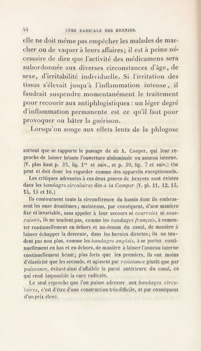 hh elle ne doit même pas empêcher les malades de mar- cher ou de vaquer à leurs affaires; il est à peine né- cessaire de dire que l’activité des médicamens sera subordonnée aux diverses circonstances d âge, de sexe, d’irritabilité individuelle. Si l’irritation des tissus s’élevait jusqu’à l’inflammation intense, il faudrait suspendre momentanément le traitement pour recourir aux antiphlogistiques : un léger degré d’inflammation permanente est ce qu’il faut pour provoquer ou hâter la guérison. Lorsqu’on songe aux effets lents de la phlogose surtout que se rapporte le passage de sir A. Cooper, qui leur re- proche de laisser béante l’ouverture abdominale ou anneau interne. (V. plus haut p. 32, lig. lre et suiv., et p. 39, lig. 7 et suiv.) On peut et doit donc les regarder connue des appareils exceptionnels. Les critiques adressées à ces deux genres de brayers sont évitées dans les bandages circulaires dits à la Camper (V. pl. 11, 12, 13, 1 h, 15 et 16.) Ils contournent toute la circonférence du bassin dont ils embras- sent les onze douzièmes ; maintenus, par conséquent, d'une manière fixe et invariable, sans appeler à leur secours ni courroies ni sous- cuisses, ils ne tendent pas, comme les bandages français, à remon- ter continuellement en dehors et au-dessus du canal, de manière à laisser échapper la descente, dans les hernies directes; ils ne ten- dent pas non plus, comme les bandages anglais, à se porter conti- nuellement en bas et en dehors, de manière à laisser l'anneau interne continuellement béant; plus forts que les premiers, ils ont moins d’élasticité que les seconds, et agissent par résistance plutôt que par puissance, évitant ainsi d’affaiblir la paroi antérieure du canal, ce qui rend impossible la cure radicale. Le seul reproche que l'on puisse adresser aux bandages circu- laires, c’est d’être d’une construction très difficile, et par conséquent d’un prix élevé.