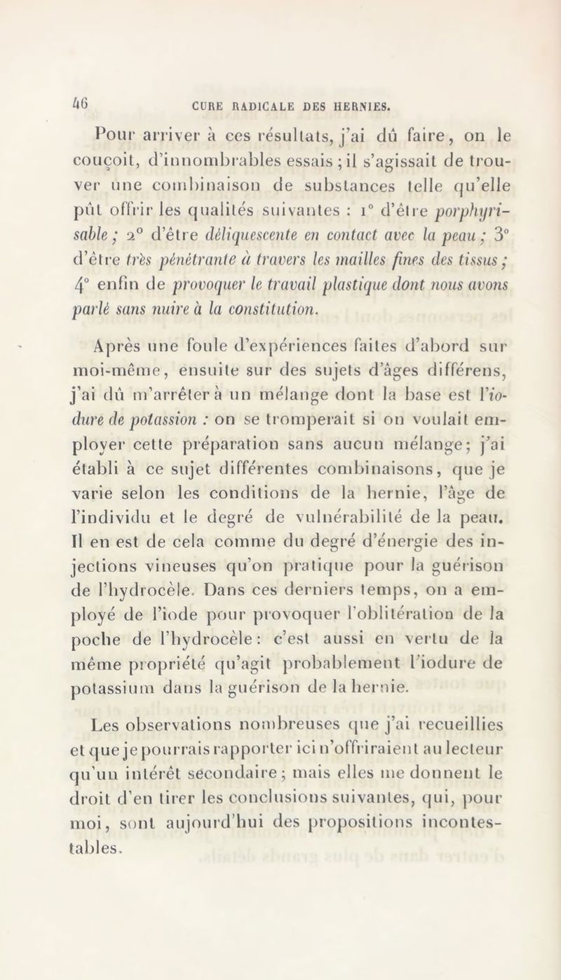 Pour arriver à ces résultats, j'ai dû faire, on le couçoit, d’innombrables essais;il s’agissait de trou- ver une combinaison de substances telle qu’elle pût offrir les qualités suivantes : i° d’être porphyri- sable ; 2° d’être déliquescente en contact avec la peau ; 3° d’être très pénétrante à travers les mailles fines des tissus ; 4° enfin de provoquer le travail plastique dont nous avons parlé sans nuire à la constitution. Après une foule d’expériences faites d’abord sur moi-même, ensuite sur des sujets d’âges différens, j’ai dû m’arrêter à un mélange dont la base est l’io- dure de potassion : on se tromperait si on voulait em- ployer cette préparation sans aucun mélange; j’ai établi à ce sujet différentes combinaisons, que je varie selon les conditions de la hernie, l’âge de l’individu et le degré de vulnérabilité de la peau, ïl en est de cela comme du degré d’énergie des in- jections vineuses qu’on pratique pour la guérison de l’hydrocèle. Dans ces derniers temps, on a em- ployé de l’iode pour provoquer l’oblitération de la poche de l’hydrocèle: c’est aussi en vertu de la même propriété qu’agit probablement l’iodure de potassium dans la guérison de la hernie. Les observations nombreuses que j’ai recueillies et que je pourrais rapporter ici n’offriraient au lecteur qu’un intérêt secondaire; mais elles me donnent le droit d’en tirer les conclusions suivantes, qui, pour moi, sont aujourd’hui des propositions incontes- tables.
