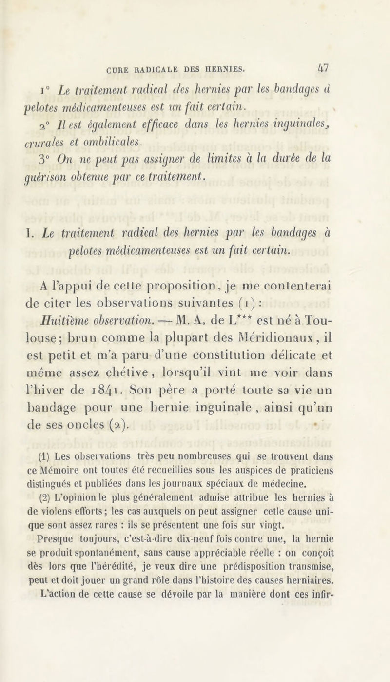 i° Le traitement radical des hernies par les bandages d pelotes médicamenteuses est un fait certain. Il est également efficace dans les hernies inguinales, crurales et ombilicales. 3° On ne peut pas assigner de limites à la durée de la guérison obtenue par ce traitement. L Le traitement radical des hernies par les bandages à pelotes médicamenteuses est un fait certain. A l’appui de cette proposition, je me contenterai de citer les observations suivantes (i) : Huitième observation. — M. A, de L*** est né à Tou- louse; brun comme la plupart des Méridionaux, il est petit et m’a paru d’une constitution délicate et meme assez chétive, lorsqu’il vint me voir dans l’hiver de 1841 2 - Son père a porté toute sa vie un bandage pour une hernie inguinale , ainsi qu’un de ses oncles (/a). (1) Les observations très peu nombreuses qui se trouvent dans ce Mémoire ont toutes été recueillies sous les auspices de praticiens distingués et publiées dans les journaux spéciaux de médecine. (2) L’opinion le plus généralement admise attribue les hernies à de violons efforts; les cas auxquels on peut assigner cetle cause uni- que sont assez rares : ils se présentent une fois sur vingt. Presque toujours, c’est-à-dire dix-neuf fois contre une, la hernie se produit spontanément, sans cause appréciable réelle : on conçoit dès lors que l’hérédité, je veux dire une prédisposition transmise, peut et doit jouer un grand rôle dans l’histoire des causes herniaires. L’action de cette cause se dévoile par la manière dont ces inlir-