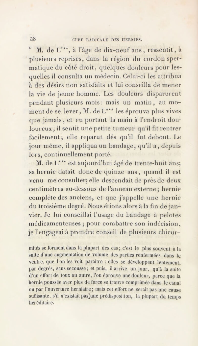 M. de L***, à l’âge de dix-neuf ans, ressentit, à plusieurs reprises, dans la région du cordon sper- matique du côté droit, quelques douleurs pour les- quelles il consulta un médecin. Celui-ci les attribua à des désirs non satisfaits et lui conseilla de mener la vie de jeune homme. Les douleurs disparurent pendant plusieurs mois: mais un matin, au mo- ment de se lever, M. de L*** les éprouva plus vives que jamais, et en portant la main à l’endroit dou- loureux, il sentit une petite tumeur qu’il fit rentrer facilement; elle reparut dès qu'il fut debout. Le jour même, il appliqua un bandage, qu’il a, depuis lors, continuellement porté. M. de L*** est aujourd’hui âgé de trente-huit ans; sa hernie datait donc de quinze ans, quand il est venu me consulter; elle descendait de près de deux centimètres au-dessous de l’anneau externe; hernie complète des anciens, et que j’appelle une hernie du troisième degré. Nous étions alors à la fin de jan- vier. Je lui conseillai l’usage du bandage à pelotes médicamenteuses ; pour combattre son indécision, je l’engageai à prendre conseil de plusieurs chirur- mitésse forment dans la plupart des cas; c’est le plus souvent à la suite d’une augmentation de volume des parties renfermées dans le ventre, que I on les voit paraître : elles se développent lentement, par degrés, sans secousse ; et puis, il arrive un jour, qu’à la suite d’un effort de toux ou autre, l’on éprouve une douleur, parce que la hernie poussée avec plus de force se trouve comprimée dans le canal ou par l’ouverture herniaire; mais cet effort ne serait pas une cause suffisante, s’il n’existait pas^une prédisposition, la plupart du temps héréditaire.