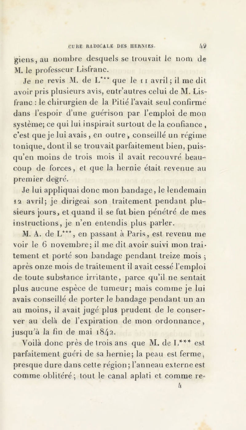 giens, au nombre desquels se trouvait Je nom de M. le professeur Lisfranc. Je ne revis M. de L*** que le 11 avril ; il me dit avoir pris plusieurs avis, entr’autres celui de M. Lis- franc : le chirurgien de la Pitié l’avait seul confirme dans l’espoir d’une guérison par l’emploi de mon système; ce qui lui inspirait surtout de la confiance , c’est que je lui avais , en outre ■> conseillé un régime tonique, dont il se trouvait parfaitement bien, puis- qu’en moins de trois mois il avait recouvré beau- coup de forces, et que la hernie était revenue au premier degré. Je lui appliquai donc mon bandage, le lendemain vi avril; je dirigeai son traitement pendant plu- sieurs jours, et quand il se fut bien pénétré de mes instructions, je n’en entendis plus parler. M. A. de L***, en passant à Paris, est revenu me voir le 6 novembre; il me dit avoir suivi mon trai- tement et porté son bandage pendant treize mois ; après onze mois de traitement il avait cessé l’emploi de toute substance irritante, parce qu’il ne sentait plus aucune espèce de tumeur; mais comme je lui avais conseillé de porter le bandage pendant un an au moins, il avait jugé plus prudent de le conser- ver au delà de l’expiration de mon ordonnance, jusqu’à la fin de mai 1842. Voilà donc près de trois ans que M. de L*** est parfaitement guéri de sa hernie; la peau est ferme, presque dure dans cette région ; l’anneau externe est comme oblitéré; tout le canal aplati et comme re- h