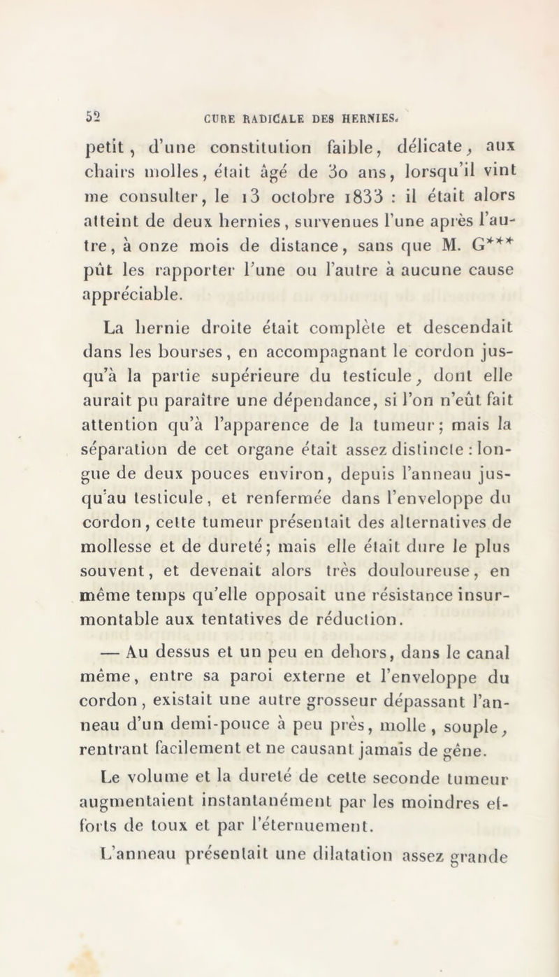 petit , d’une constitution faible, délicate, aux chairs molles, était âgé de 3o ans, lorsqu’il vint me consulter, le i3 octobre 1833 : il était alors atteint de deux hernies, survenues l’une après l’au- tre, à onze mois de distance, sans que M. G*** pût les rapporter l'une ou l’autre à aucune cause appréciable. La hernie droite était complète et descendait dans les bourses, en accompagnant le cordon jus- qu’à la partie supérieure du testicule, dont elle aurait pu paraître une dépendance, si l’on n’eût fait attention qu’à l’apparence de la tumeur; mais la séparation de cet organe était assez distincte : lon- gue de deux pouces environ, depuis l’anneau jus- qu’au testicule, et renfermée dans l’enveloppe du cordon, celte tumeur présentait des alternatives de mollesse et de dureté; mais elle était dure le plus souvent, et devenait alors très douloureuse, en même temps qu’elle opposait une résistance insur- montable aux tentatives de réduction. — Au dessus et un peu en dehors, dans le canal même, entre sa paroi externe et l’enveloppe du cordon , existait une autre grosseur dépassant l’an- neau d’un demi-pouce à peu près, molle, souple, rentrant facilement et ne causant jamais de gêne. Le volume et la dureté de cette seconde tumeur augmentaient instantanément par les moindres ef- forts de toux et par l’éternuement. L’anneau présentait une dilatation assez grande