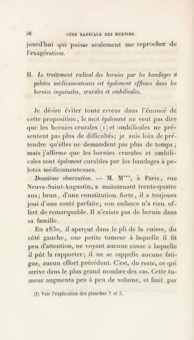 jourcThui qui puisse seulement me reprocher de l’exagération. U. Le traitement radical des hernies par les bandages à pelotes médicamenteuses est également efficace dans les hernies inguinales, crurales et ombilicales. Je désire éviter toute erreur dans l’énoncé de cette proposition; le mot également ne veut pas dire que les hernies crurales (i)et ombilicales ne pré- sentent pas plus de difficultés; je suis loin de pré- tendre qu’elles ne demandent pas plus de temps ; mais j’affirme que les hernies crurales et ombili- cales sont également curables par les bandages à pe- lotes médicamenteuses. Douzième observation. — M. M***, à Paris, rue Neuve-Saint-A.ugustin, a maintenant trente-quatre ans; brun , d’une constitution forte, il a toujours joui d une santé parfaite; son enfance n’a rien of- fert de remarquable. 11 n’existe pas de hernie dans sa famille. En i83o, il aperçut dans le pli de la cuisse, du côté gauche, une petite tumeur à laquelle il fit peu d’attention, ne voyant aucune cause à laquelle il pût la rapporter; il ne se rappelle aucune fati- gue, aucun effort précédent. C’est, du reste, ce qui arrive dans le plus grand nombre des cas. Cette tu- meur augmenta peu à peu de volume, et finit par