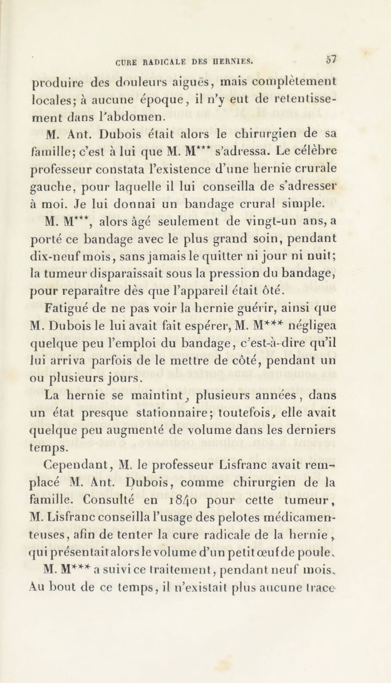 produire des douleurs aiguës, mais complètement locales; à aucune époque, il n’y eut de relentisse- ment dans l’abdomen. M. Ant. Dubois était alors le chirurgien de sa famille; c’est à lui que M. M*** s’adressa. Le célèbre professeur constata l’existence d’une hernie crurale gauche, pour laquelle il lui conseilla de s’adresser à moi. Je lui donnai un bandage crural simple. M. M***, alors âgé seulement de vingt-un ans, a porté ce bandage avec le plus grand soin, pendant dix-neuf mois, sans jamais le quitter ni jour ni nuit; la tumeur disparaissait sous la pression du bandage, pour reparaître dès que l’appareil était ôté. Fatigué de ne pas voir la hernie guérir, ainsi que M. Dubois le lui avait fait espérer, M. M*** négligea quelque peu l’emploi du bandage, c’est-à-dire qu’il lui arriva parfois de le mettre de côté, pendant un ou plusieurs jours. La hernie se maintint, plusieurs années, dans un état presque stationnaire; toutefois, elle avait quelque peu augmenté de volume dans les derniers temps. Cependant, M. le professeur Lisfranc avait rem- placé M. Ant. Dubois, comme chirurgien de la famille. Consulté en i84° pour cette tumeur, M. Lisfranc conseilla l’usage des pelotes médicamen- teuses, afin de tenter la cure radicale de la hernie, qui présentait alors le volume d’un petit œufde poule. M. M*** a suivi ce traitement, pendant neuf mois. Au bout de ce temps, il n’existait plus aucune trace