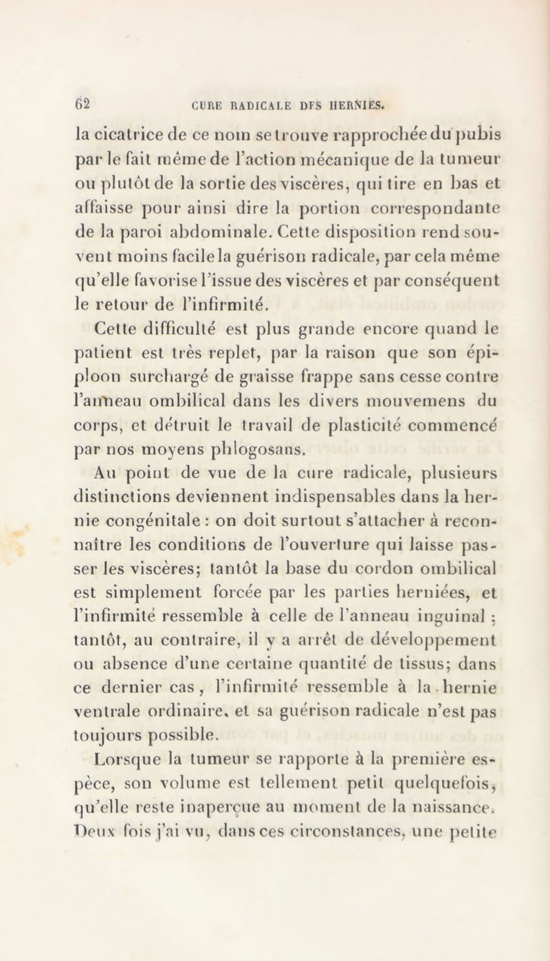 la cicatrice de ce nom se trouve rapprochée du pubis par le fait même de l’action mécanique de la tumeur ou plutôt de la sortie des viscères, qui tire en bas et affaisse pour ainsi dire la portion correspondante de la paroi abdominale. Cette disposition rend sou- vent moins facile la guérison radicale, par cela même qu’elle favorise l’issue des viscères et par conséquent le retour de l’infirmité. Cette difficulté est plus grande encore quand le patient est très replet, par la raison que son épi- ploon surchargé de graisse frappe sans cesse contre l’anneau ombilical dans les divers mouvemens du corps, et détruit le travail de plasticité commencé par nos moyens phlogosans. Au point de vue de la cure radicale, plusieurs distinctions deviennent indispensables dans la her- nie congénitale : on doit surtout s’attacher à recon- naître les conditions de l’ouverture qui laisse pas- ser les viscères; tantôt la base du cordon ombilical est simplement forcée par les parties herniées, et l’infirmité ressemble à celle de l’anneau inguinal : tantôt, au contraire, il y a arrêt de développement ou absence d’une certaine quantité de tissus; dans ce dernier cas , l’infirmité ressemble à la hernie ventrale ordinaire, et sa guérison radicale n’est pas toujours possible. Lorsque la tumeur se rapporte à la première es- pèce, son volume est tellement petit quelquefois, qu’elle reste inaperçue au moment de la naissance. Deux fois j’ai vu, dans ces circonstances, une petite