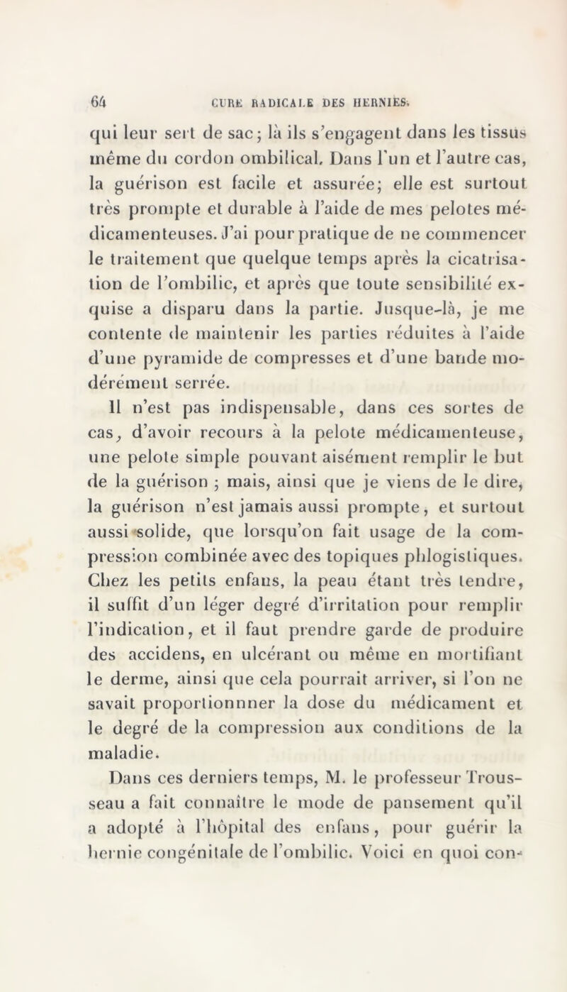 qui leur sert de sac; là ils s’engagent dans les tissus même du cordon ombilical. Dans l'un et l’autre cas, la guérison est facile et assurée; elle est surtout très prompte et durable à l’aide de mes pelotes mé- dicamenteuses. J’ai pour pratique de ne commencer le traitement que quelque temps après la cicatrisa- tion de l’ombilic, et après que toute sensibilité ex- quise a disparu dans la partie. Jusque-là, je me contente de maintenir les parties réduites à l’aide d’une pyramide de compresses et d’une bande mo- dérément serrée. Il n’est pas indispensable, dans ces sortes de cas, d’avoir recours à la pelote médicamenteuse, une pelote simple pouvant aisément remplir le but de la guérison ; mais, ainsi que je viens de le dire, la guérison n’est jamais aussi prompte, et surtout aussi solide, que lorsqu’on fait usage de la com- pression combinée avec des topiques phlogisliques. Chez les petits enfaus, la peau étant très tendre, il suffit d’un léger degré d’irritation pour remplir l’indication, et il faut prendre garde de produire des accidens, en ulcérant ou même en mortifiant le derme, ainsi que cela pourrait arriver, si l’on ne savait proportionnner la dose du médicament et le degré de la compression aux conditions de la maladie. Dans ces derniers temps, M. le professeur Trous- seau a fait connaître le mode de pansement qu’il a adopté à l’hôpital des enfans, pour guérir la hernie congénitale de l'ombilic. Voici en quoi con-