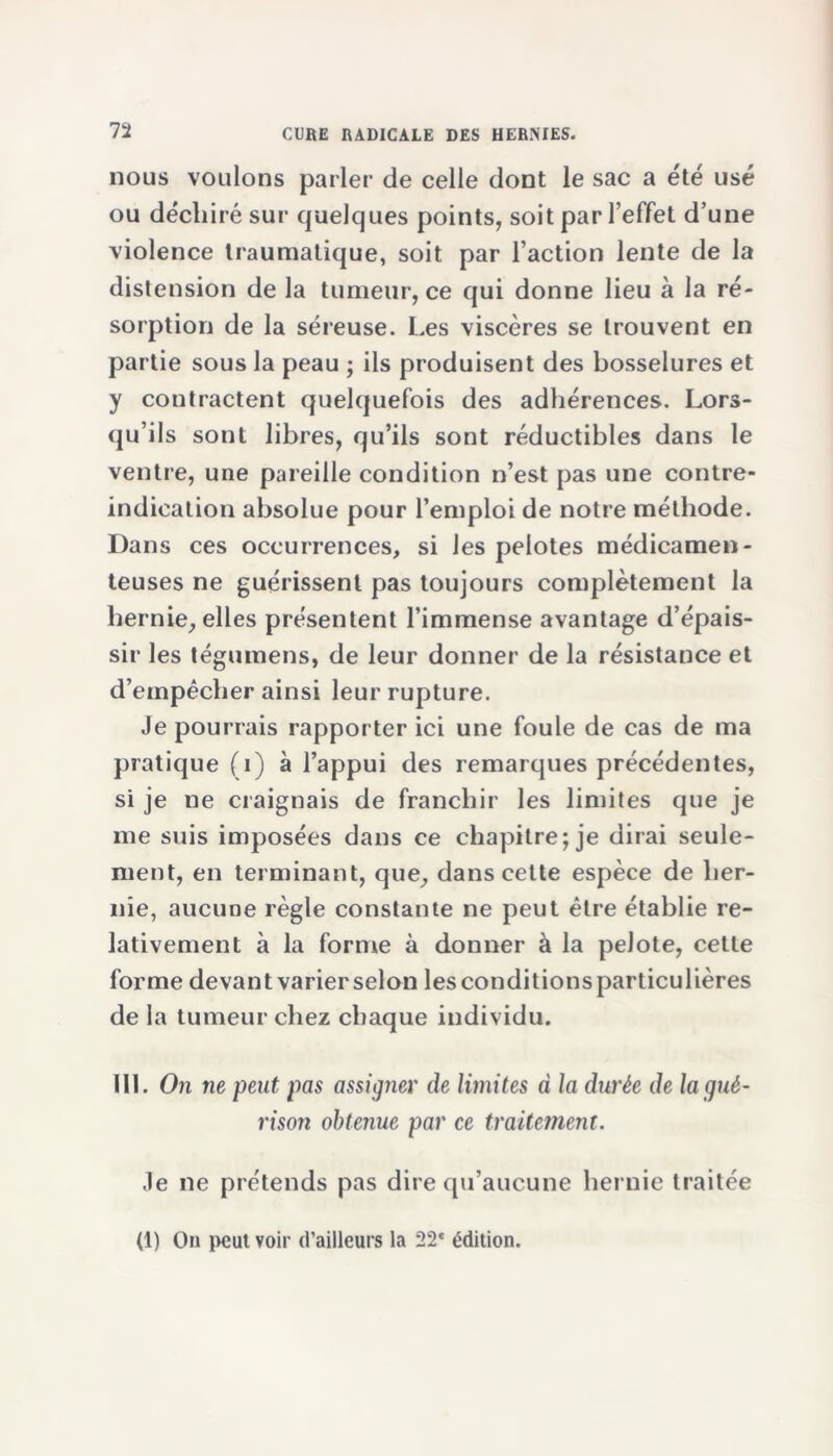 nous voulons parler de celle dont le sac a été usé ou déchiré sur quelques points, soit par l’effet d’une violence traumatique, soit par l’action lente de la distension de la tumeur, ce qui donne lieu à la ré- sorption de la séreuse. Les viscères se trouvent en partie sous la peau ; ils produisent des bosselures et y contractent quelquefois des adhérences. Lors- qu’ils sont libres, qu’ils sont réductibles dans le ventre, une pareille condition n’est pas une contre- indication absolue pour l’emploi de notre méthode. Dans ces occurrences, si les pelotes médicamen- teuses ne guérissent pas toujours complètement la hernie, elles présentent l’immense avantage d’épais- sir les tégumens, de leur donner de la résistance et d’empêcher ainsi leur rupture. Je pourrais rapporter ici une foule de cas de ma pratique (i) à l’appui des remarques précédentes, si je ne craignais de franchir les limites que je me suis imposées dans ce chapitre; je dirai seule- ment, en terminant, que, dans cette espèce de her- nie, aucune règle constante ne peut être établie re- lativement à la forme à donner à la pelote, cette forme devant varierselon lesconditionsparticulières de la tumeur chez chaque individu. 111. On ne peut pas assig?ier de limites à la durée de la gué- rison obtenue par ce traitement. Je ne prétends pas dire qu’aucune hernie traitée (1) On peut voir d’ailleurs la 22* édition.