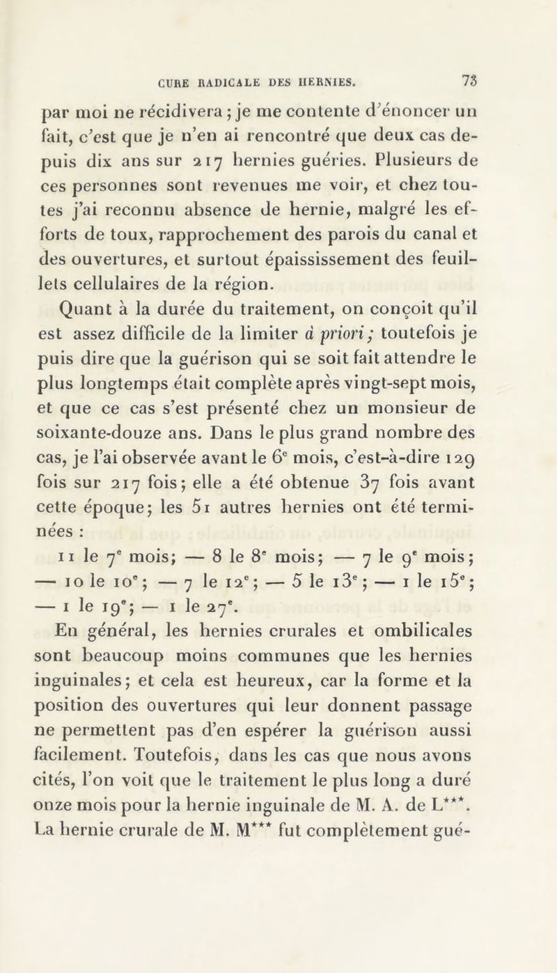 par moi ne récidivera ; je me contente d'énoncer un fait, c'est que je n’en ai rencontré que deux cas de- puis dix ans sur 217 hernies guéries. Plusieurs de ces personnes sont revenues me voir, et chez tou- tes j’ai reconnu absence de hernie, malgré les ef- forts de toux, rapprochement des parois du canal et des ouvertures, et surtout épaississement des feuil- lets cellulaires de la région. Quant à la durée du traitement, on conçoit qu’il est assez difficile de la limiter à priori ; toutefois je puis dire que la guérison qui se soit fait attendre le plus longtemps était complète après vingt-sept mois, et que ce cas s’est présenté chez un monsieur de soixante-douze ans. Dans le plus grand nombre des cas, je l’ai observée avant le 6e mois, c’est-à-dire 12g fois sur 217 fois; elle a été obtenue 37 fois avant cette époque; les 5i autres hernies ont été termi- nées : 11 le 7e mois; — 8 le 8e mois; — 7 le 9e mois; — 10 le 10e ; — 7 le 12e ; — 5 le 13e ; — 1 le i5e ; — 1 le 190; — 1 le 27e. En général, les hernies crurales et ombilicales sont beaucoup moins communes que les hernies inguinales; et cela est heureux, car la forme et la position des ouvertures qui leur donnent passage ne permettent pas d’en espérer la guérison aussi facilement. Toutefois, dans les cas que nous avons cités, l’on voit que le traitement le plus long a duré onze mois pour la hernie inguinale de M. A. de L***. La hernie crurale de M. M*** fut complètement gué-