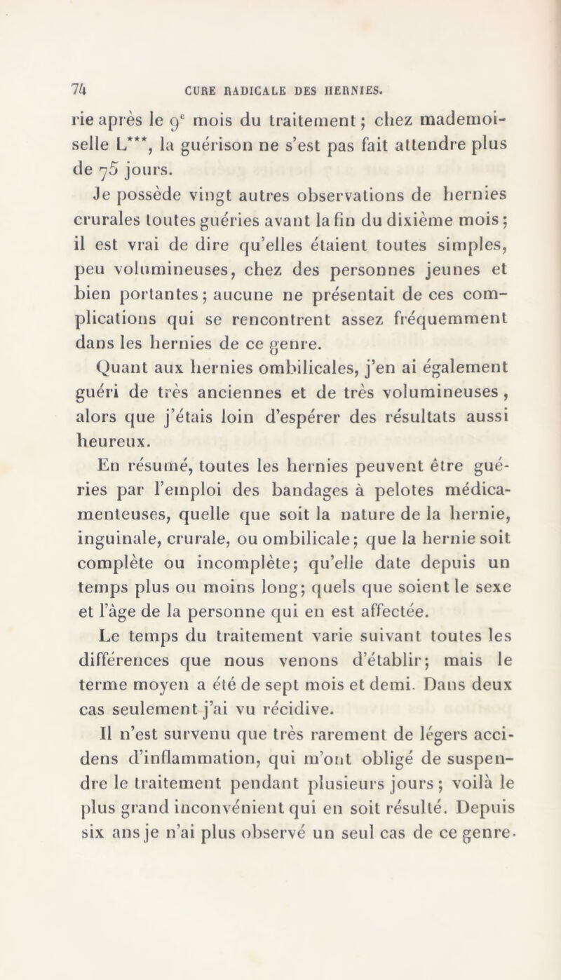 rie après le 9e mois du traitement; chez mademoi- selle L***, la guérison ne s’est pas fait attendre plus de jours. Je possède vingt autres observations de hernies crurales toutes guéries avant la fin du dixième mois ; il est vrai de dire qu’elles étaient toutes simples, peu volumineuses, chez des personnes jeunes et bien portantes; aucune ne présentait de ces com- plications qui se rencontrent assez fréquemment dans les hernies de ce genre. Quant aux hernies ombilicales, j’en ai également guéri de très anciennes et de très volumineuses , alors que j’étais loin d’espérer des résultats aussi heureux. En résumé, toutes les hernies peuvent être gué- ries par l’emploi des bandages à pelotes médica- menteuses, quelle que soit la nature de la hernie, inguinale, crurale, ou ombilicale; que la hernie soit complète ou incomplète; qu’elle date depuis un temps plus ou moins long; quels que soient le sexe et l’àge de la personne qui en est affectée. Le temps du traitement varie suivant toutes les différences que nous venons d’établir; mais le terme moyen a été de sept mois et demi. Dans deux cas seulement j’ai vu récidive. Il n’est survenu que très rarement de légers acci- dens d’inflammation, qui m’ont obligé de suspen- dre le traitement pendant plusieurs jours ; voilà le plus grand inconvénient qui en soit résulté. Depuis six ans je n’ai plus observé un seul cas de ce genre.
