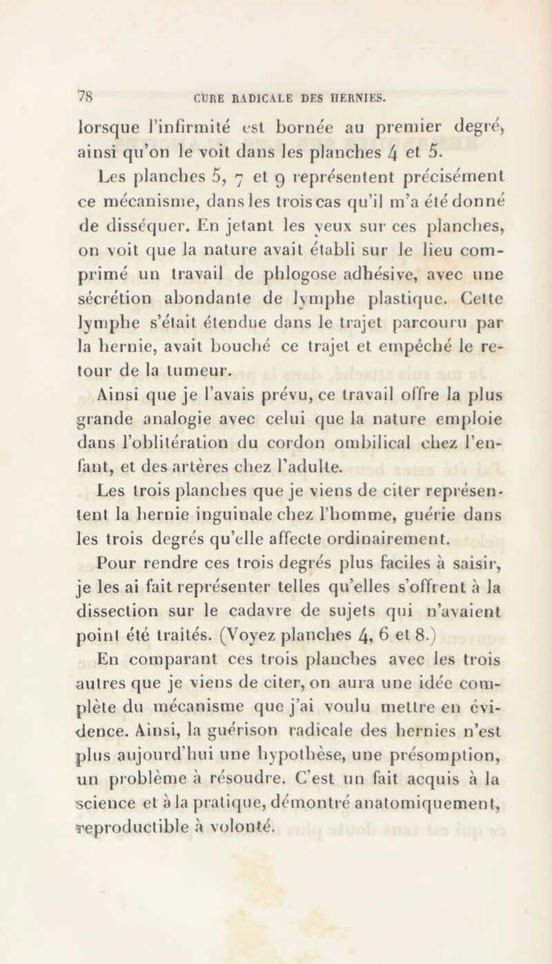 lorsque l’infirmité est bornée au premier degré* ainsi qu’on le voit dans les planches 4 et 5. Les planches 5, 7 et 9 représentent précisément ce mécanisme, dans les trois cas qu’il m’a été donné de disséquer. En jetant les veux sur ces planches, on voit que la nature avait établi sur le lieu com- primé un travail de phlogose adhésive, avec une sécrétion abondante de lymphe plastique. Cette lymphe s’était étendue dans le trajet parcouru par la hernie, avait bouché ce trajet et empêché le re- tour de la tumeur. Ainsi que je l’avais prévu, ce travail offre la plus grande analogie avec celui que la nature emploie dans l’oblitération du cordon ombilical chez l’en- fant, et des artères chez l’adulte. Les trois planches que je viens de citer représen- tent la hernie inguinale chez l’homme, guérie dans les trois degrés qu’elle affecte ordinairement. Pour rendre ces trois degrés plus faciles à saisir, je les ai fait représenter telles qu’elles s'offrent à la dissection sur le cadavre de sujets qui n’avaient point été traités. (Voyez planches 4, 6 et 8.) En comparant ces trois planches avec les trois autres que je viens de citer, on aura une idée com- plète du mécanisme que j’ai voulu mettre en évi- dence. Ainsi, la guérison radicale des hernies n’est plus aujourd’hui une hypothèse, une présomption, un problème à résoudre. C’est un fait acquis à la 'science et à la pratique, démontré anatomiquement, reproductible «à volonté.