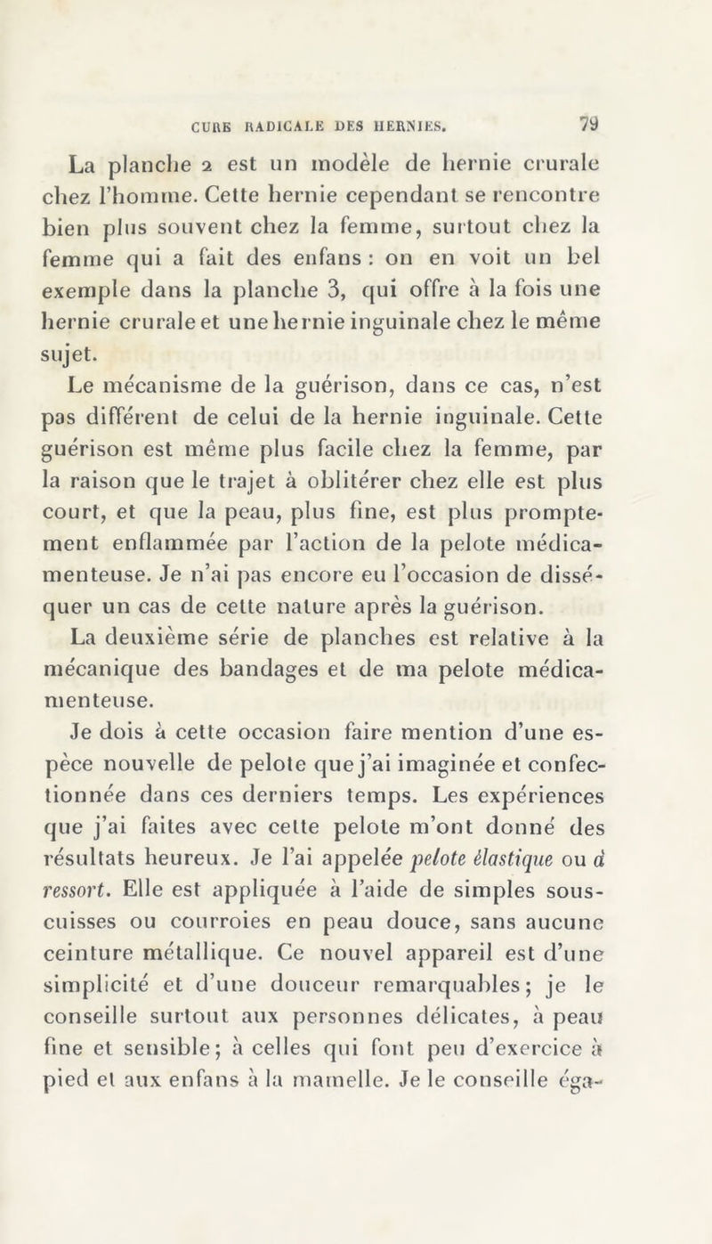 La planche 2 est un modèle de hernie crurale chez l’homme. Cette hernie cependant se rencontre bien plus souvent chez la femme, surtout chez la femme qui a fait des en fans : on en voit un bel exemple dans la planche 3, qui offre à la fois une hernie crurale et une hernie inguinale chez le même sujet. Le mécanisme de la guérison, dans ce cas, n’est pas différent de celui de la hernie inguinale. Cette guérison est même plus facile chez la femme, par la raison que le trajet à oblitérer chez elle est plus court, et que la peau, plus fine, est plus prompte- ment enflammée par l’action de la pelote médica- menteuse. Je n’ai pas encore eu l’occasion de dissé- quer un cas de celte nature après la guérison. La deuxième série de planches est relative à la mécanique des bandages et de ma pelote médica- menteuse. Je dois à cette occasion faire mention d’une es- pèce nouvelle de pelote que j’ai imaginée et confec- tionnée dans ces derniers temps. Les expériences que j’ai faites avec cette pelote m’ont donné des résultats heureux. Je l’ai appelée pelote élastique ou à ressort. Elle est appliquée à l’aide de simples sous- cuisses ou courroies en peau douce, sans aucune ceinture métallique. Ce nouvel appareil est d’une simplicité et d’une douceur remarquables; je le conseille surtout aux personnes délicates, à peau fine et sensible; h celles qui font peu d’exercice à pied et aux enfans à la mamelle. Je le conseille éga-