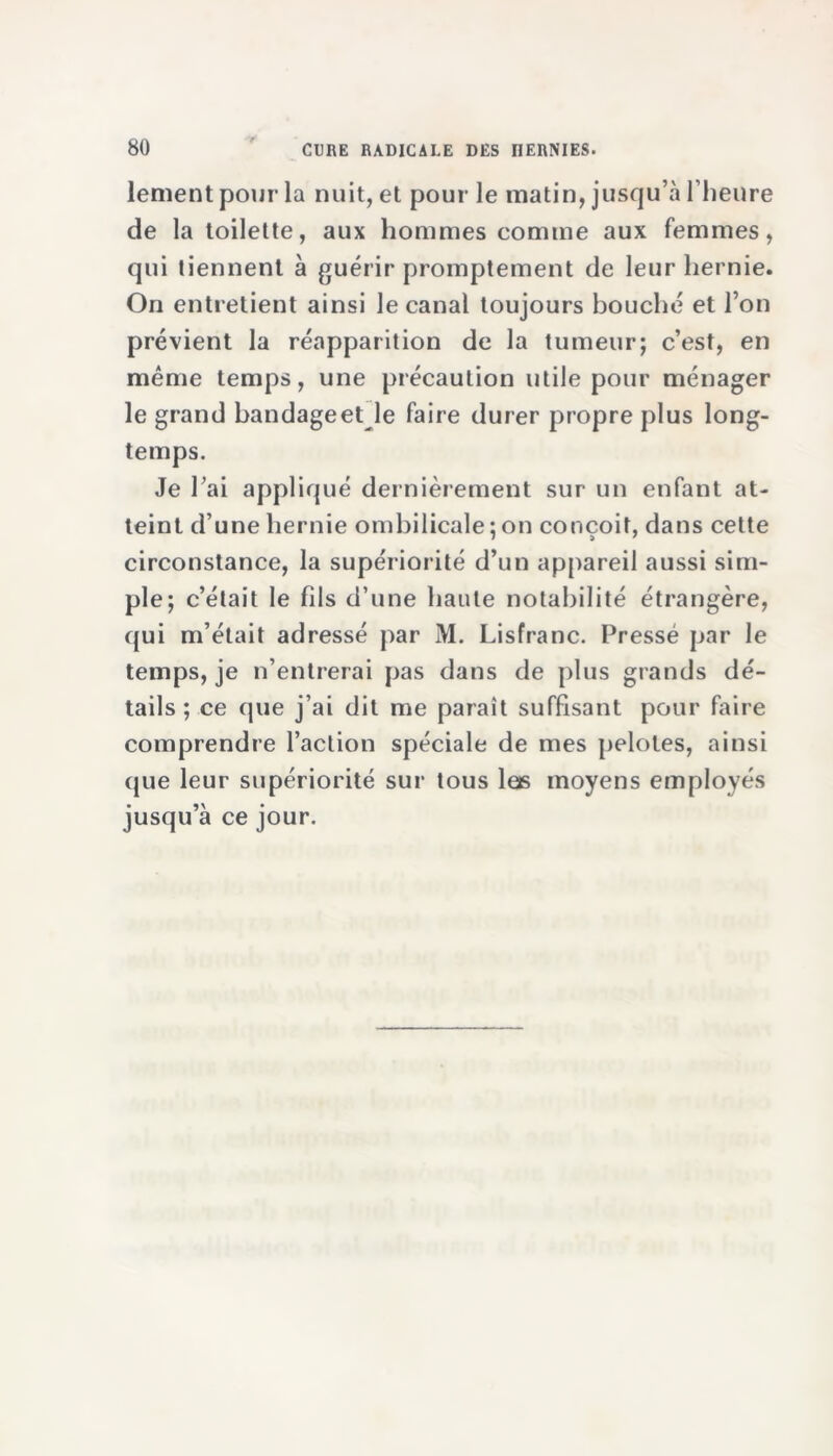 lement pour la nuit, et pour le matin, jusqu’à l’heure de la toilette, aux hommes comme aux femmes, qui tiennent à guérir promptement de leur hernie. On entretient ainsi le canal toujours bouché et l’on prévient la réapparition de la tumeur; c’est, en même temps, une précaution utile pour ménager le grand bandage et le faire durer propre plus long- temps. Je l’ai appliqué dernièrement sur un enfant at- teint d’une hernie ombilicale ; on conçoit, dans cette circonstance, la supériorité d’un appareil aussi sim- ple; c’était le fils d’une haute notabilité étrangère, qui m’était adressé par M. Lisfranc. Pressé par le temps, je n’entrerai pas dans de plus grands dé- tails ; ce que j’ai dit me paraît suffisant pour faire comprendre l’action spéciale de mes pelotes, ainsi que leur supériorité sur tous las moyens employés jusqu’à ce jour.