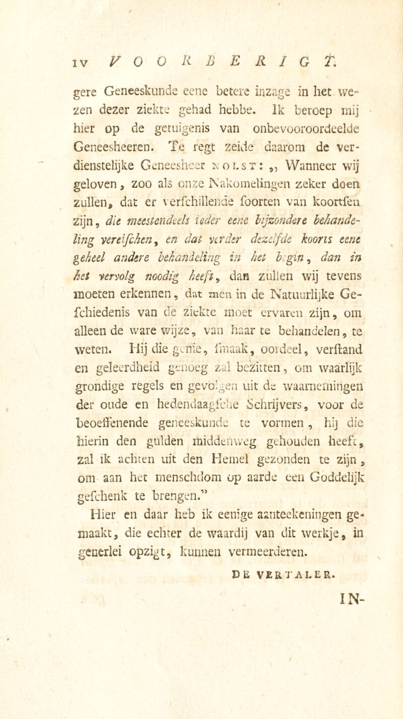 gere Geneeskunde eene betere inzage in het we- zen dezer ziekte gehad hebbe. Ik beroep mij hier op de getuigenis van onbevooroordeelde Geneesheeren. Te regt zekie daarom de ver- dienstelijke Geneesheer xoLsr: „ Wanneer wij geloven, zoo als onze Nakomelingen zeker doen zullen, dat er verfchillende foorten van koortfen zijn, die meestendeels ieder eene bijzondere behande- ling ver eifc hen, en dat verder dezelfde koorts eene geheel andere behandeling in het b gin, dan in het vervolg noodig heeft, dan zullen wij tevens moeten erkennen, dat men in de Natuurlijke Ge- fchiedenis van de ziekte moet ervaren zijn, om alleende ware wijze, van haarte behandelen, te weten. Hij die genie, fniaak, oordeel, verhand en geleerdheid genoeg zal bezitten, om waarlijk grondige regels en gevolgen uit de waarnemingen der oude en hedendaagfehe Schrijvers, voor de beoeffenende geneeskunde te vormen, hij die hierin den gulden middenweg gehouden heeft, zal ik achten uit den Hemel gezonden te zijn , om aan het menschdom op aarde een Goddelijk gefchenk te brengen.” Hier en daar heb ik eetiige aanteekeningen ge- maakt , die echter de waardij van dit werkje, in generlei opzigt, kunnen vermeerderen. DE VERTALER. IN-