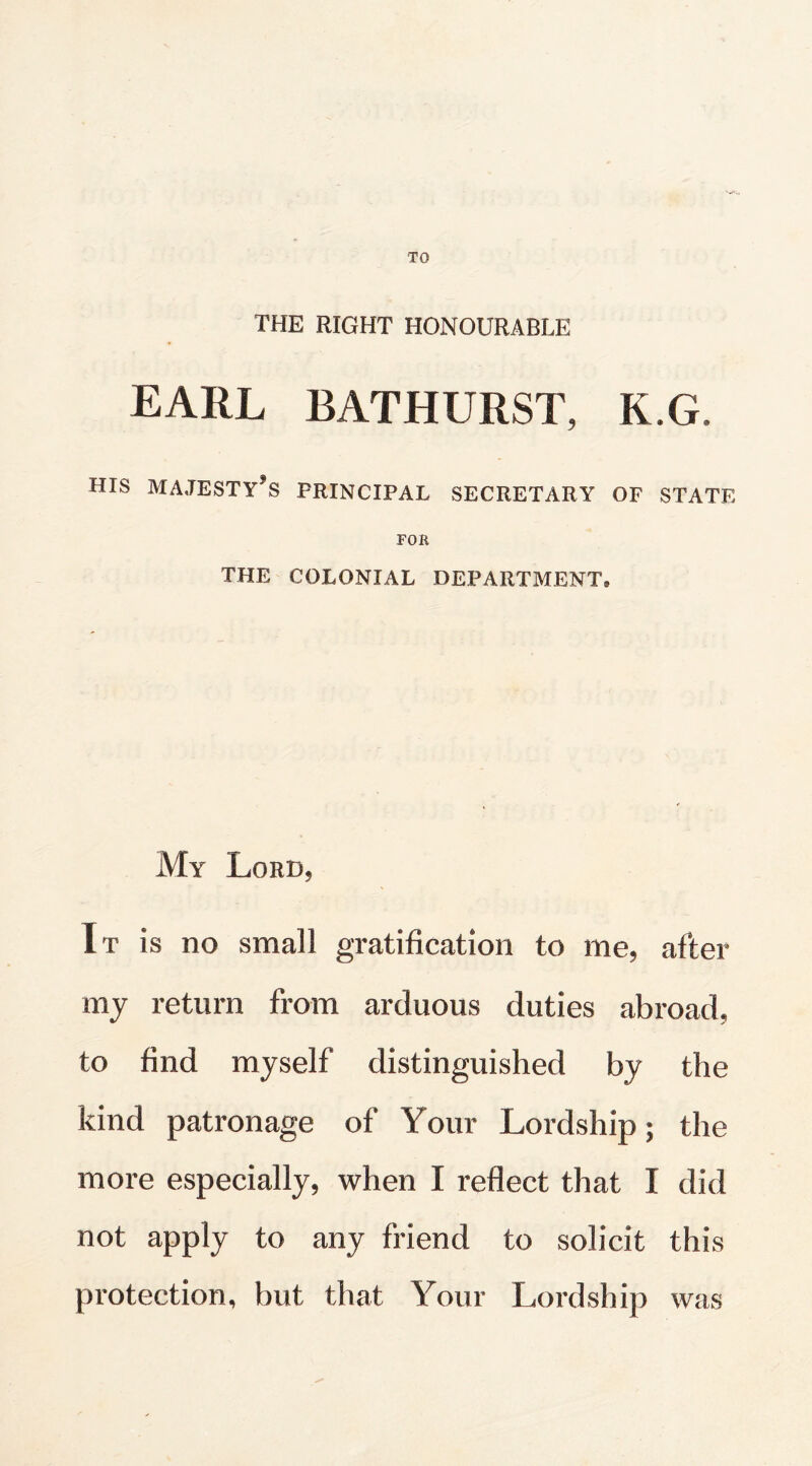 TO THE RIGHT HONOURABLE EARL BATHURST, K G. HIS MAJESTYfS PRINCIPAL SECRETARY OF STATE FOR THE COLONIAL DEPARTMENT. My Lord, It is no small gratification to me, after my return from arduous duties abroad, to find myself distinguished by the kind patronage of Your Lordship; the more especially, when I reflect that I did not apply to any friend to solicit this protection, but that Your Lordship was