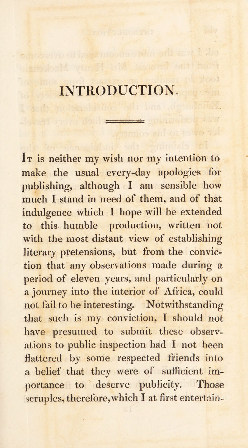 INTRODUCTION. It is neither my wish nor my intention to make the usual every-day apologies for publishing, although I am sensible how much I stand in need of them, and of that indulgence which I hope will be extended to this humble production, written not with the most distant view of establishing literary pretensions, but from the convic¬ tion that any observations made during a period of eleven years, and particularly on a journey into the interior of Africa, could not fail to be interesting. Notwithstanding that such is my conviction, I should not have presumed to submit these observ¬ ations to public inspection had I not been flattered by some respected friends into a belief that they were of sufficient im¬ portance to deserve publicity. Those scruples, therefore, which I at first entertain-