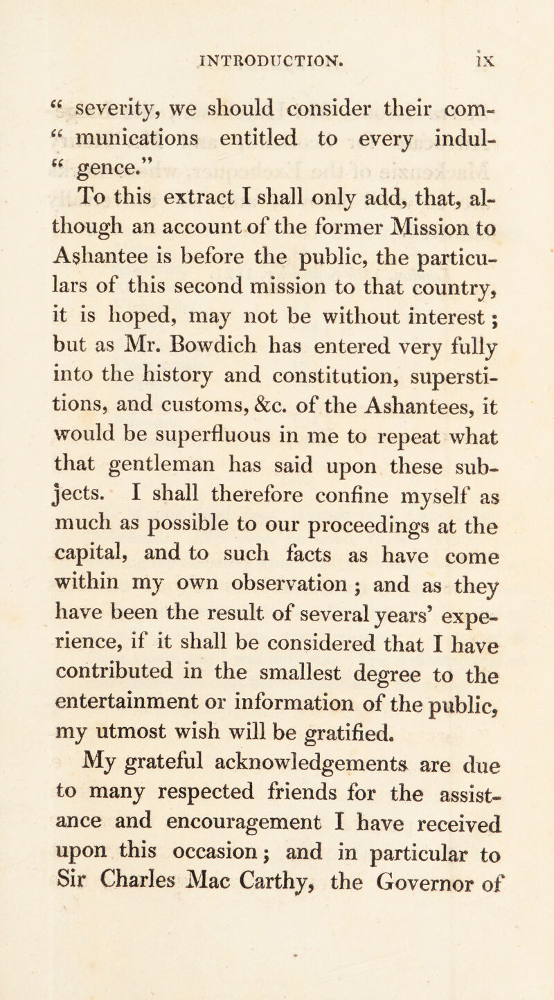 “ severity, we should consider their com- “ munications entitled to every indul- cc  gence. To this extract I shall only add, that, al¬ though an account of the former Mission to Ashantee is before the public, the particu¬ lars of this second mission to that country, it is hoped, may not be without interest; but as Mr. Bowdich has entered very fully into the history and constitution, supersti¬ tions, and customs, &c. of the Ashantees, it would be superfluous in me to repeat what that gentleman has said upon these sub¬ jects. I shall therefore confine myself as much as possible to our proceedings at the capital, and to such facts as have come within my own observation ; and as they have been the result of several years' expe¬ rience, if it shall be considered that I have contributed in the smallest degree to the entertainment or information of the public, my utmost wish will be gratified. My grateful acknowledgements are due to many respected friends for the assist¬ ance and encouragement I have received upon this occasion; and in particular to Sir Charles Mac Carthy, the Governor of