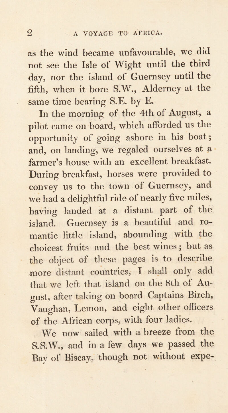 as the wind became unfavourable, we did not see the Isle of Wight until the third day, nor the island of Guernsey until the fifth, when it bore S.W., Alderney at the same time bearing S*E. by E. In the morning of the 4th of August, a pilot came on board, which afforded us the opportunity of going ashore in his boat; and, on landing, we regaled ourselves at a farmer’s house with an excellent breakfast* During breakfast, horses were provided to convey us to the town of Guernsey, and we had a delightful ride of nearly five miles, having landed at a distant part of the island* Guernsey is a beautiful and ro¬ mantic little island, abounding with the choicest fruits and the best wines; but as the object of these pages is to describe more distant countries, I shall only add that we left that island on the 8th of Au¬ gust, after taking on board Captains Birch, Vaughan, Lemon, and eight other officers of the African corps, with four ladies. We now sailed with a breeze from the S.S.W., and in a few days we passed the Bay of Biscay, though not without expe-