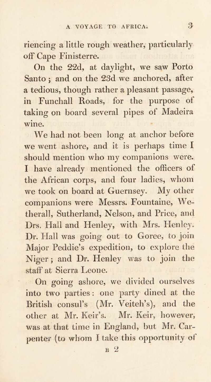 riencing a little rough weather, particularly off Cape Finisterre. On the 22d, at daylight, we saw Porto Santo ; and on the 23d we anchored, after a tedious, though rather a pleasant passage, in Funchall Roads, for the purpose of taking on board several pipes of Madeira wine. We had not been long at anchor before we went ashore, and it is perhaps time I should mention who my companions were. I have already mentioned the officers of the African corps, and four ladies, whom we took on board at Guernsey. My other companions were Messrs. Fountaine, We- therall, Sutherland, Nelson, and Price, and Drs, Flail and Henley, with Mrs. Henley. Dr. Hall was going out to Goree, to join Major Peddie’s expedition, to explore the Niger; and Dr. Flenley was to join the staff at Sierra Leone. On going ashore, we divided ourselves into two parties : one party dined at the British consul’s (Mr. Veiteh’s), and the other at Mr. Keir’s. Mr. Keir, however, was at that time in England, but Mr. Car¬