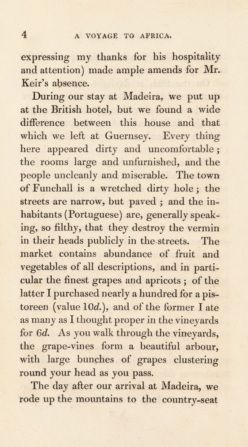 expressing my thanks for his hospitality and attention) made ample amends for Mr. Keir’s absence. During our stay at Madeira* we put up at the British hotel* but we found a wide difference between this house and that which we left at Guernsey. Every thing here appeared dirty and uncomfortable; the rooms large and unfurnished, and the people uncleanly and miserable. The town ofFunchall is a wretched dirty hole; the streets are narrow, but paved ; and the in¬ habitants (Portuguese) are, generally speak¬ ing, so filthy, that they destroy the vermin in their heads publicly in the streets. The market contains abundance of fruit and vegetables of all descriptions, and in parti¬ cular the finest grapes and apricots ; of the latter I purchased nearly a hundred for a pis- toreen (value 10c/.), and of the former I ate as many as I thought proper in the vineyards for 6d. As you walk through the vineyards, the grape-vines form a beautiful arbour, with large bunches of grapes clustering round your head as you pass. The day after our arrival at Madeira, we rode up the mountains to the country-seat