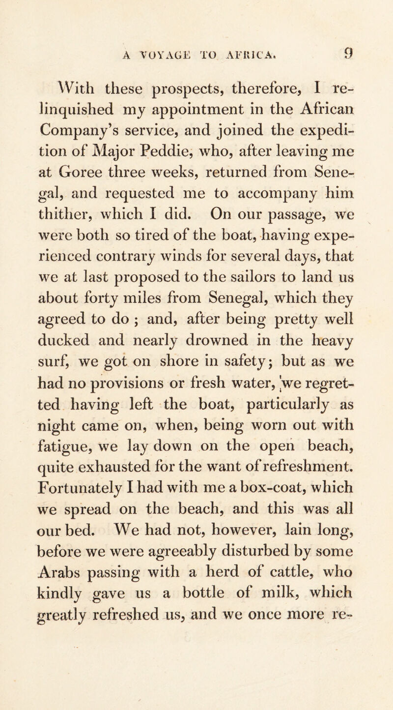 With these prospects, therefore, I re¬ linquished my appointment in the African Company’s service, and joined the expedi¬ tion of Major Peddie, who, after leaving me at Goree three weeks, returned from Sene¬ gal, and requested me to accompany him thither, which I did. On our passage, we were both so tired of the boat, having expe¬ rienced contrary winds for several days, that we at last proposed to the sailors to land us about forty miles from Senegal, which they agreed to do ; and, after being pretty well ducked and nearly drowned in the heavy surf, we got on shore in safety; but as we had no provisions or fresh water, 'we regret¬ ted having left the boat, particularly as night came on, when, being worn out with fatigue, we lay down on the open beach, quite exhausted for the want of refreshment. Fortunately I had with me a box-coat, which we spread on the beach, and this was all our bed. We had not, however, lain long, before we were agreeably disturbed by some Arabs passing with a herd of cattle, who kindly gave us a bottle of milk, which greatly refreshed us, and we once more re-