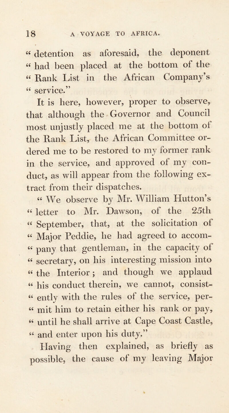 « detention as aforesaid, the deponent “ had been placed at the bottom of the “ Rank List in the African Company’s “ service.” It is here, however, proper to observe, that although the Governor and Council most unjustly placed me at the bottom ot the Rank List, the African Committee or¬ dered me to be restored to my former rank in the service, and approved of my con¬ duct, as will appear from the following ex¬ tract from their dispatches. “ We observe by Mr. William Hutton’s “ letter to Mr. Dawson, of the 25th “ September, that, at the solicitation of “ Major Peddie, he had agreed to accom- “ pany that gentleman, in the capacity of “ secretary, on his interesting mission into “ the Interior; and though we applaud “ his conduct therein, we cannot, consist- “ ently with the rules of the service, per- “ mit him to retain either his rank or pay, “ until he shall arrive at Cape Coast Castle, “ and enter upon his duty.” Having then explained, as briefly as possible, the cause of my leaving Major