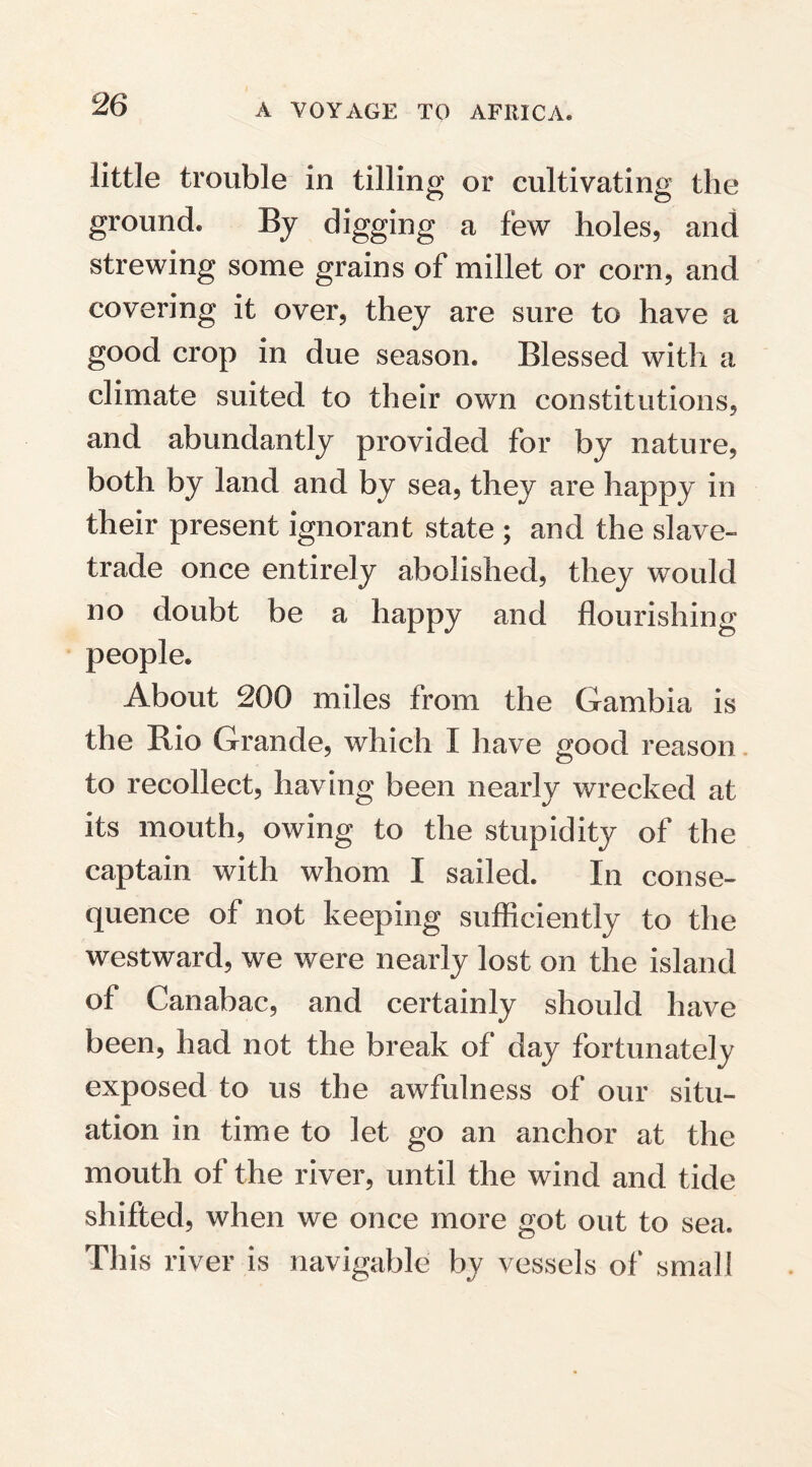 little trouble in tilling or cultivating the ground. By digging a few holes, and strewing some grains of millet or corn, and covering it over, they are sure to have a good crop in due season. Blessed with a climate suited to their own constitutions, and abundantly provided for by nature, both by land and by sea, they are happy in their present ignorant state ; and the slave- trade once entirely abolished, they would no doubt be a happy and flourishing people. About 200 miles from the Gambia is the Bio Grande, which I have good reason to recollect, having been nearly wrecked at its mouth, owing to the stupidity of the captain with whom I sailed. In conse¬ quence of not keeping sufficiently to the westward, we were nearly lost on the island of Canabac, and certainly should have been, had not the break of day fortunately exposed to us the awfulness of our situ¬ ation in time to let go an anchor at the mouth of the river, until the wind and tide shifted, when we once more got out to sea. This river is navigable by vessels of small