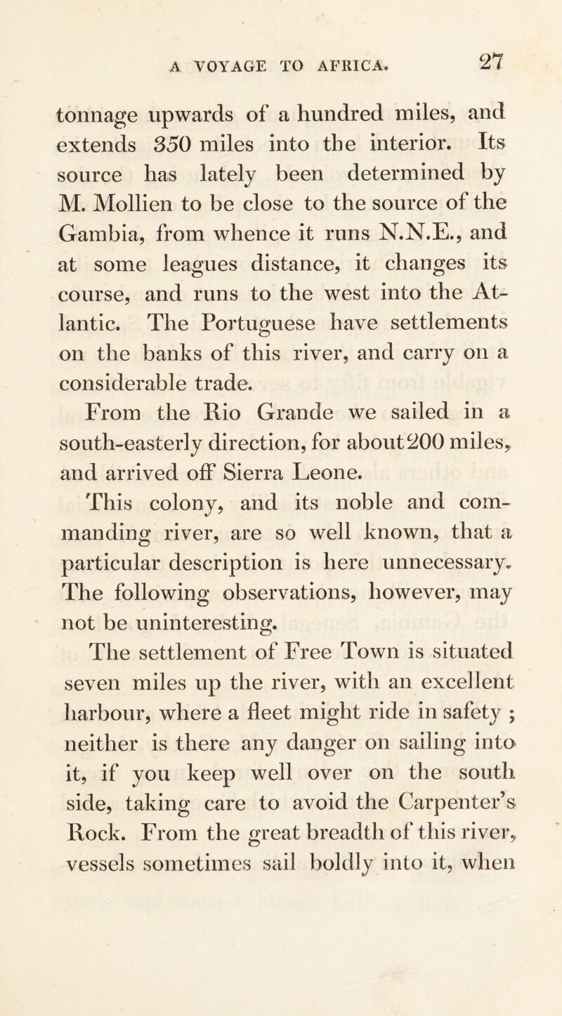 tonnage upwards of a hundred miles, and extends 850 miles into the interior. Its source has lately been determined by M. Mollien to be close to the source of the Gambia, from whence it runs N.N.E., and at some leagues distance, it changes its course, and runs to the west into the At¬ lantic. The Portuguese have settlements on the banks of this river, and carry on a considerable trade. From the Rio Grande we sailed in a south-easterly direction, for about200 miles, and arrived off Sierra Leone. This colony, and its noble and com¬ manding river, are so well known, that a particular description is here unnecessary. The following observations, however, may not be uninteresting. The settlement of Free Town is situated seven miles up the river, with an excellent harbour, where a fleet might ride in safety ; neither is there any danger on sailing into it, if you keep well over on the south side, taking care to avoid the Carpenter’s Rock. From the great breadth of this river, vessels sometimes sail boldly into it, when