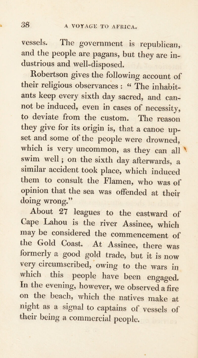 vessels. The government is republican, and the people are pagans, but they are in¬ dustrious and well-disposed. Robertson gives the following account of their religious observances : “ The inhabit¬ ants keep every sixth day sacred, and can¬ not be induced, even in cases of necessity, to deviate from the custom. The reason they give for its origin is, that a canoe up¬ set and some ot the people were drowned, which is very uncommon, as they can all > swim well; on the sixth day afterwards, a similar accident took place, which induced them to consult the h I amen, who was of opinion that the sea was offended at their doing wrong.” About 27 leagues to the eastward of Cape Lahou is the river Assinee, which may be considered the commencement of the Gold Coast. At Assinee, there was formerly a good gold trade, but it is now very circumscribed, owing to the wars in which this people have been engaged. In the evening, however, we observed a fire on the beach, which the natives make at night as a signal to captains of vessels of their being a commercial people.