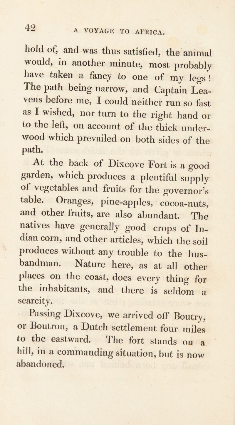 A VOYAGE TO AFRICA, Iiold of, and was thus satisfied, the animal would, in another minute, most probably have taken a fancy to one of my legs ! The path being narrow, and Captain Lea¬ vens before me, I could neither run so fast as I wished, nor turn to the right hand or to the left, on account of the thick under¬ wood which prevailed on both sides of the path* At the back of Bixcove Fort is a good garden, which produces a plentiful supply of vegetables and fruits for the governors table. Oranges, pine-apples, cocoa-nuts, and other fruits, are also abundant. The natives have generally good crops of In¬ dian corn, and other articles, which the soil produces without any trouble to the hus¬ bandman. Nature here, as at all other places on the coast, does every thing for the inhabitants, and there is seldom a scarcity. Passing Bixcove, we arrived off Boutry, or Boutrou, a Dutch settlement four miles to the eastward. The fort stands on a hill, in a commanding situation, but is now abandoned.