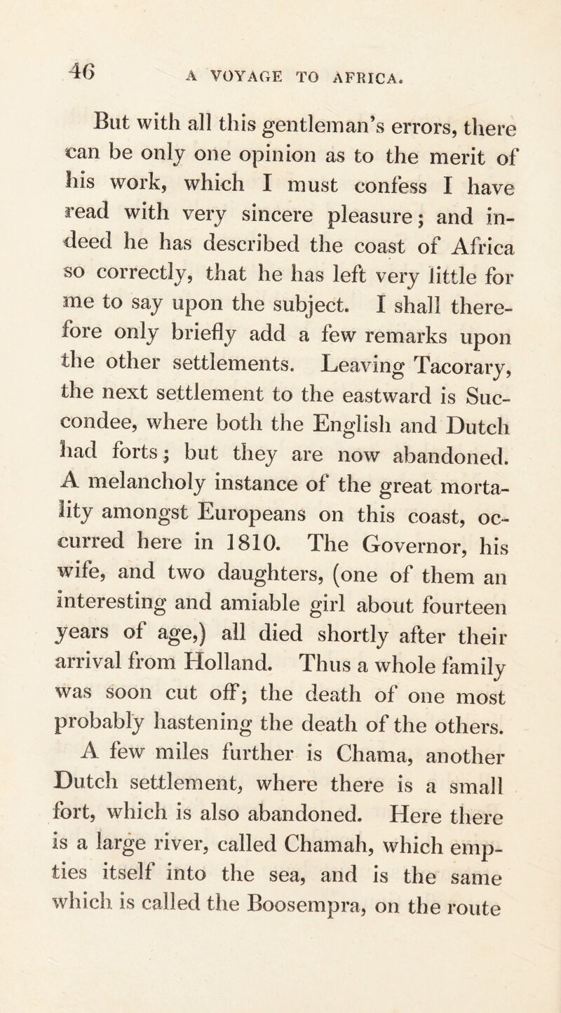 But with all this gentleman’s errors, there can be only one opinion as to the merit of his work, which 1 must confess I have read with very sincere pleasure; and in¬ deed he has described the coast of Africa so correctly, that he has left very little for me to say upon the subject. I shall there- fore only briefly add a few remarks upon the other settlements. Leaving Tacorary, the next settlement to the eastward is Suc- condee, where both the English and Dutch had forts; but they are now abandoned. A melancholy instance of the great morta¬ lity amongst Europeans on this coast, oc¬ curred here in 1810. The Governor, his wife, and two daughters, (one of them an interesting and amiable girl about fourteen years of age,) all died shortly after their arrival from Holland. Thus a whole family was soon cut off; the death of one most probably hastening the death of the others. A few miles further is Chama, another Dutch settlement, where there is a small fort, which is also abandoned. Here there is a large river, called Chamah, which emp¬ ties itself into the sea, and is the same which is called the Boosempra, on the route