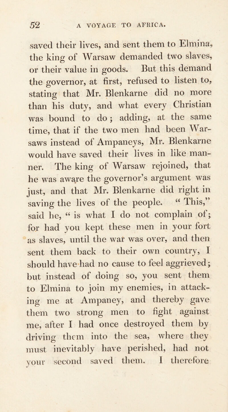 saved their lives, and sent them to Elmina* the king of Warsaw demanded two slaves, or their value in goods. But this demand the governor, at first, refused to listen to, stating that Mr. Blenkarne did no more than his duty, and what every Christian was bound to do; adding, at the same time, that if the two men had been War- saws instead oi Ampaneys, Mr. Blenkarne would have saved their lives in like man¬ ner. The king of Warsaw rejoined, that he was aware the governor’s argument was just, and that Mr. Blenkarne did right in saving the lives ol the people. “ Ihis, said he, “ is what I do not complain ot; for had you kept these men in your fort as slaves, until the war was over, and then sent them back to their own country, I should have had no cause to feel aggrieved; but instead of doing so, you sent them to Elmina to join my enemies, in attack¬ ing me at Ampaney, and thereby gave them two strong men to fight against me, after I had once destroyed them by driving them into the sea, where they must inevitably have perished, had not your second saved them. 1 therefore