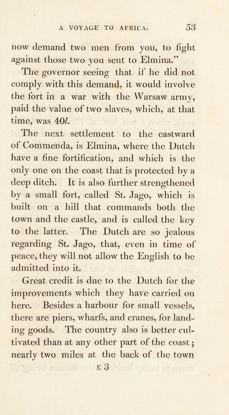 now demand two men from you, to fight against those two you sent to Elmina.” The governor seeing that if he did not comply with this demand, it would involve the fort in a war witli the Warsaw army, paid the value of two slaves, which, at that time, was 40/, The next settlement to the eastward ol Commenda, is Elmina, where the Dutch have a fine fortification, and which is the only one on the coast that is protected by a deep ditch. It is also further strengthened by a small fort, called St. Jago, which is built on a hill that commands both the town and the castle, and is called the key to the latter. The Dutch are so jealous regarding St. Jago, that, even in time of peace, they will not allow the English to be admitted into it. Great credit is due to the Dutch for the improvements which they have carried on here. Besides a harbour for small vessels, there are piers, wharfs, and cranes, for land¬ ing goods. The country also is better cul¬ tivated than at any other part of the coast; nearly two miles at the back of the town E 3