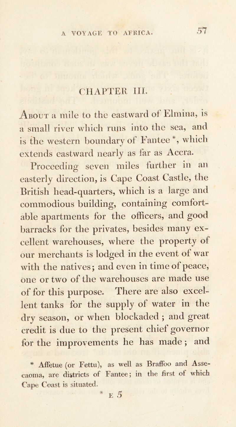 CHAPTER III. About a mile to the eastward of Rimma*, is a small river which runs into the sea, and is the western boundary of Fantee % which extends eastward nearly as far as Accra. Proceeding seven miles further in an easterly direction, is Cape Coast Castle, the British head-quarters, which is a large and commodious building, containing comfort¬ able apartments for the officers, and good barracks for the privates, besides many ex¬ cellent warehouses, where the property of our merchants is lodged in the event of war with the natives; and even in time of peace, one or two of the warehouses are made use of for this purpose. There are also excel¬ lent tanks for the supply of water in the dry season, or when blockaded ; and great credit is due to the present chief governor for the improvements he has made; and * AfFetue (or Fettu), as well as Braffoo and Asse- caoma, are districts of Fantee; in the first of which Cape Coast is situated. # E 5