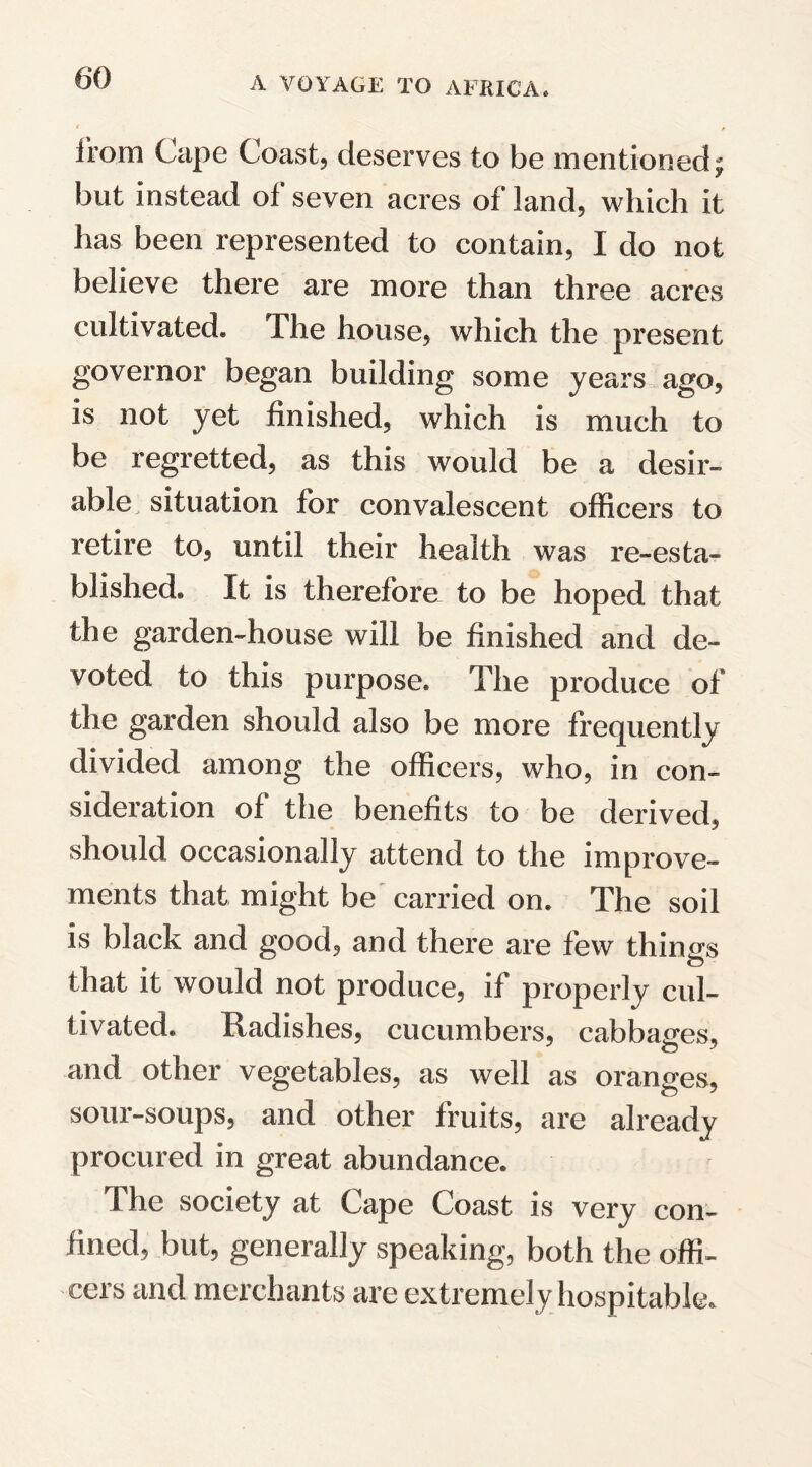 from Cape Coast, deserves to be mentioned; but instead of seven acres of land, which it has been represented to contain, I do not believe there are more than three acres cultivated* The house, which the present governor began building some years ago, is not yet finished, which is much to be regretted, as this would be a desir¬ able situation for convalescent officers to retire to, until their health was re-esta- Wished. It is therefore to be hoped that the garden-house will be finished and de¬ voted to this purpose. The produce of the garden should also be more frequently divided among the officers, who, in con¬ sideration of the benefits to be derived, should occasionally attend to the improve¬ ments that might be carried on. The soil is black and good, and there are few things that it would not produce, if properly cul¬ tivated. Radishes, cucumbers, cabbages, and other vegetables, as well as oranges, sour-soups, and other fruits, are already procured in great abundance. The society at Gape Goast is very con¬ fined, but, generally speaking, both the offi¬ cers and merchants are extremely hospitable.