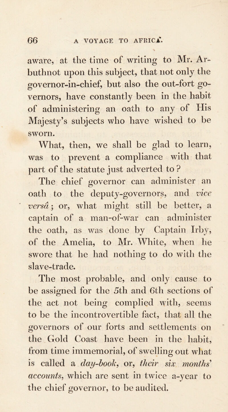 aware, at the time of writing to Mr. Ar- buthnot upon this subject, that not only the governor-in-chief, but also the out-fort go¬ vernors, have constantly been in the habit of administering an oath to any of His Majesty’s subjects who have wished to be sworn. What, then, we shall be glad to learn, was to prevent a compliance with that part of the statute just adverted to? The chief governor can administer an oath to the deputy-governors, and vice versa; or, what might still be better, a captain of a man-of-war can administer the oath, as was done by Captain Irby, of the Amelia, to Mr. White, when he swore that he had nothing to do with the slave-trade. The most probable, and only cause to be assigned for the 5th and 6th sections of the act not being complied with, seems to be the incontrovertible fact, that all the governors of our forts and settlements on the Gold Coast have been in the habit, from time immemorial, of swelling out what is called a day-book, or, their six months accounts, which are sent in twice a-year to the chief governor, to be audited.