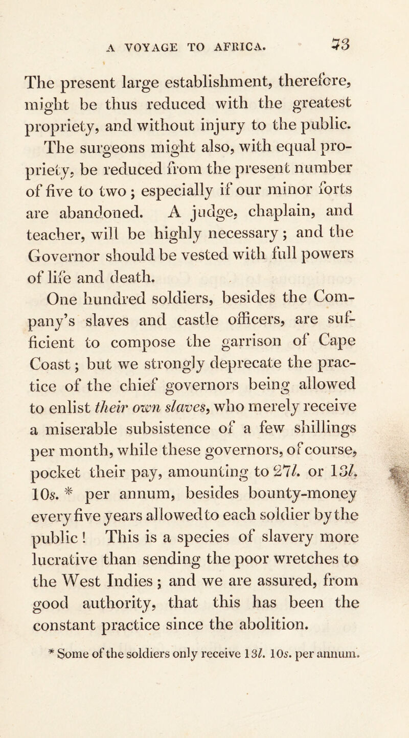 53 The present large establishment, therefore, might be thus reduced with the greatest propriety, and without injury to the public. The surgeons might also, with equal pro¬ priety, be reduced from the present number of five to two ; especially if our minor forts are abandoned. A judge, chaplain, and teacher, will be highly necessary; and the Governor should be vested with full powers of life and death. One hundred soldiers, besides the Com¬ pany’s slaves and castle officers, are suf¬ ficient to compose the garrison of Cape Coast; but we strongly deprecate the prac¬ tice of the chief governors being allowed to enlist tlieir own slaves, who merely receive a miserable subsistence of a few shillings per month, while these governors, of course, pocket their pay, amounting to 27/. or 13/. 10s. * per annum, besides bounty-money every five years allowed to each soldier by the public ! This is a species of slavery more lucrative than sending the poor wretches to the West Indies ; and we are assured, from good authority, that this has been the constant practice since the abolition. * Some of the soldiers only receive 131. 10^. per annum.