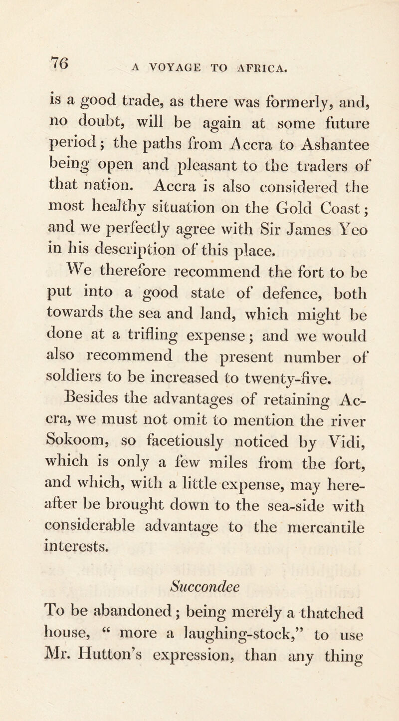 A VOYAGE TO AFRICA. is a good trade, as there was formerly, and, no doubt, will be again at some future period; the paths from Accra to Ashantee being open and pleasant to the traders of that nation. Accra is also considered the most healthy situation on the Gold Coast; and we perfectly agree with Sir James Yeo in his description of this place. We therefore recommend the fort to be put into a good state of defence, both towards the sea and land, which might be © done at a trifling expense; and we would also recommend the present number of soldiers to be increased to twenty-five. Besides the advantages of retaining Ac- O o era, we must not omit to mention the river Sokoom, so facetiously noticed by Vidi, which is only a few miles from the fort, and which, with a little expense, may here¬ after be brought down to the sea-side with considerable advantage to the mercantile interests. Succondee To be abandoned; being merely a thatched house, u more a laughing-stock,” to use Mr. Hutton’s expression, than any thing