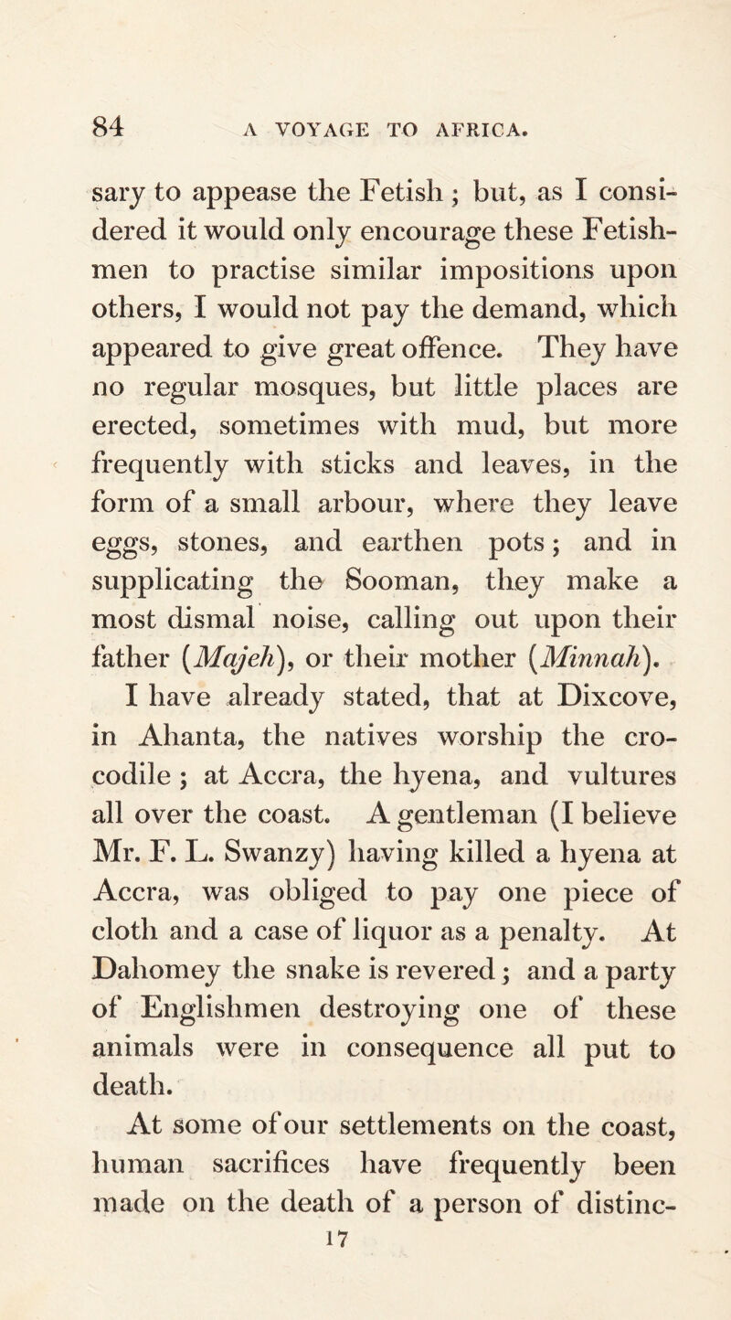 sary to appease the Fetish ; but, as I consi¬ dered it would only encourage these Fetish- men to practise similar impositions upon others, I would not pay the demand, which appeared to give great offence. They have no regular mosques, but little places are erected, sometimes with mud, but more frequently with sticks and leaves, in the form of a small arbour, where they leave eggs, stones, and earthen pots; and in supplicating the Sooman, they make a most dismal noise, calling out upon their father (Majeh), or their mother (Minnah). I have already stated, that at Dixcove, in Ahanta, the natives worship the cro¬ codile ; at Accra, the hyena, and vultures all over the coast. A gentleman (I believe Mr. F. L. Swanzy) having killed a hyena at Accra, was obliged to pay one piece of cloth and a case of liquor as a penalty. At Dahomey the snake is revered; and a party of Englishmen destroying one of these animals were in consequence all put to death. At some of our settlements on the coast, human sacrifices have frequently been made on the death of a person of distinc- 17