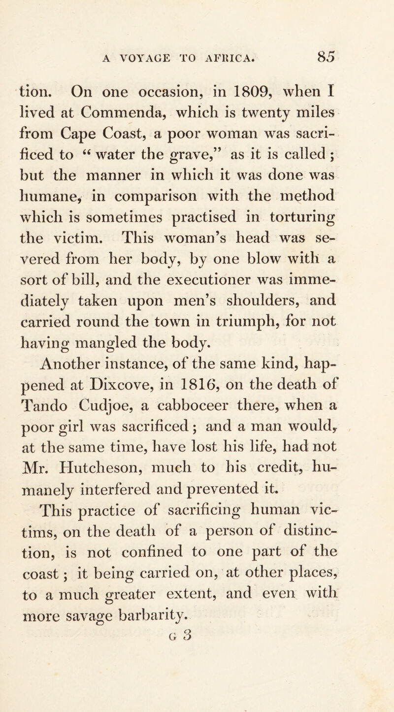 tion. On one occasion, in 1809, when I lived at Commenda, which is twenty miles from Cape Coast, a poor woman was sacri¬ ficed to “ water the grave,” as it is called ; but the manner in which it was done was humane, in comparison with the method which is sometimes practised in torturing the victim. This woman’s head was se¬ vered from her body, by one blow with a sort of bill, and the executioner was imme¬ diately taken upon men’s shoulders, and carried round the town in triumph, for not having mangled the body. Another instance, of the same kind, hap¬ pened at Dixcove, in 1816, on the death of Tando Cudjoe, a cabboceer there, when a poor girl was sacrificed; and a man would, at the same time, have lost his life, had not Mr. Hutcheson, much to his credit, hu¬ manely interfered and prevented it. This practice of sacrificing human vic¬ tims, on the death of a person of distinc¬ tion, is not confined to one part of the coast; it being carried on, at other places, to a much greater extent, and even with more savage barbarity. g 3