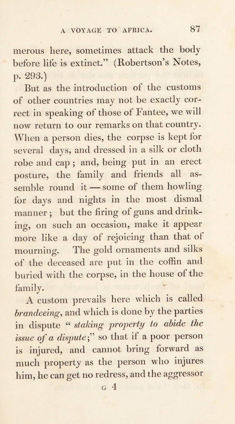 merous here, sometimes attack the body before life is extinct.” (Robertson’s Notes, p. 293.) But as the introduction of the customs of other countries may not be exactly cor¬ rect in speaking of those of Fantee, we will now return to our remarks on that country. When a person dies, the corpse is kept for several days, and dressed in a silk or cloth robe and cap ; and, being put in an erect posture, the family and friends all as¬ semble round it —some of them howling for days and nights in the most dismal manner ; but the firing of guns and drink¬ ing, on such an occasion, make it appear more like a day of rejoicing than that ol mourning. The gold ornaments and silks of the deceased are put in the coffin and buried with the corpse, in the house of the family. A custom prevails here which is called brandeeing, and which is done by the parties in dispute “ staking property to abide the issue of a dispute ” so that if a poor person is injured, and cannot bring forward as much property as the person who injures him, he can get no redress, and the aggressor