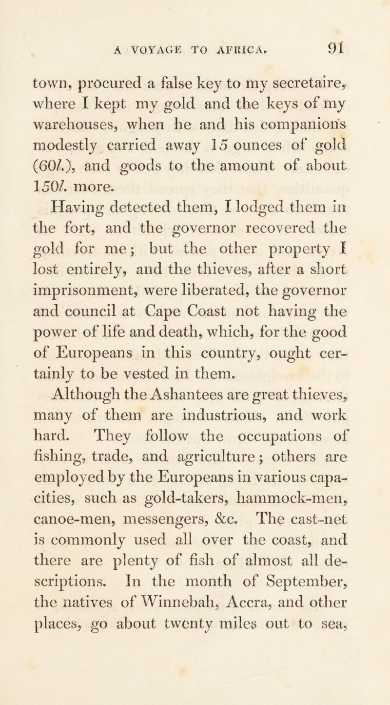 town, procured a false key to my secretaire? where I kept my gold and the keys of my warehouses, when he and his companions modestly carried away 15 ounces of gold (60/.), and goods to the amount of about 1505 more. Having detected them, I lodged them in the fort, and the governor recovered the gold for me; but the other property I lost entirely, and the thieves, after a short imprisonment, were liberated, the governor and council at Cape Coast not having the power of life and death, which, for the good of Europeans in this country, ought cer¬ tainly to be vested in them. Although the Ashantees are great thieves, many of them are industrious, and work hard. They follow the occupations of fishing, trade, and agriculture; others are employed by the Europeans in various capa¬ cities, such as gold-takers, hammock-men, canoe-men, messengers, &c. The cast-net is commonly used all over the coast, and there are plenty of fish of almost all de¬ scriptions. In the month of September, the natives of Winnebah, Accra, and other places, go about twenty miles out to sea,