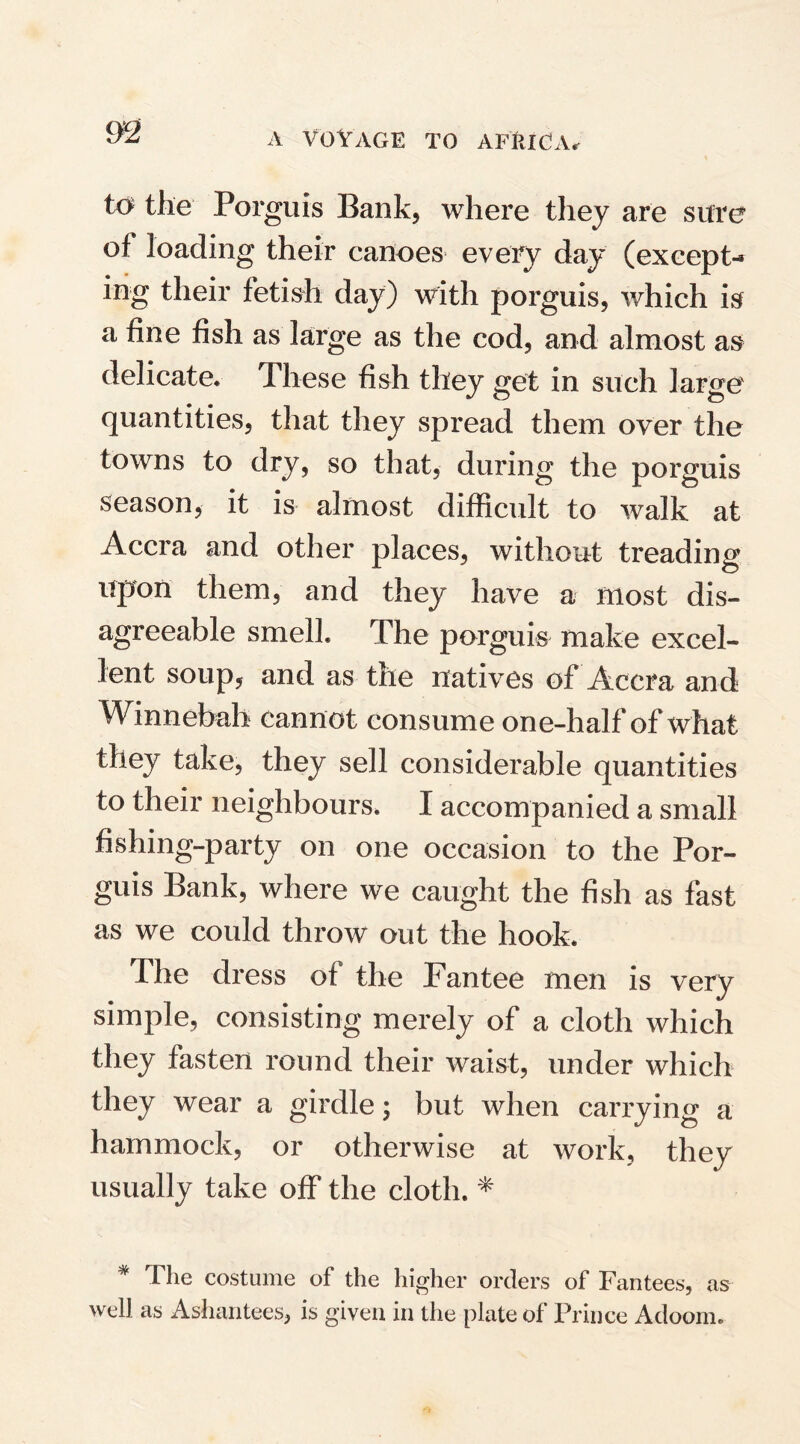 to the Porguis Bank, where they are sure of loading their canoes every day (except¬ ing their fetish day) with porguis, which is a fine fish as large as the cod, and almost as delicate* These fish they get in such large quantities, that they spread them over the towns to dry, so that, during the porguis season, it is almost difficult to walk at Accra and other places, without treading upon them, and they have a most dis¬ agreeable smell. The porguis make excel¬ lent soup, and as tile natives of Accra and Winnebah cannot consume one-half of what they take, they sell considerable quantities to their neighbours. I accompanied a small fishing-party on one occasion to the Por¬ guis Bank, where we caught the fish as fast as we could throw out the hook. The dress of the Fantee men is very simple, consisting merely of a cloth which they fasten round their waist, under which they wear a girdle; but when carrying a hammock, or otherwise at work, they usually take off the cloth. * * The costume of the higher orders of Fantees, as well as Ashantees, is given in the plate of Prince Adoom.