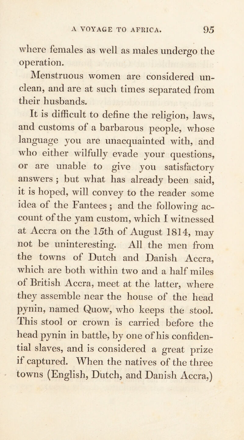 where females as well as males undergo the operation. Menstruous women are considered un¬ clean, and are at such times separated from their husbands. It is difficult to define the religion, laws, and customs of a barbarous people, whose language you are unacquainted with, and who either wilfully evade your questions, or are unable to give you satisfactory answers ; but what has already been said, it is hoped, will convey to the reader some idea of the Fan tees ; and the following ac¬ count of the yam custom, which I witnessed at Accra on the 15th of August 1814, may not be uninteresting. All the men from the towns of Dutch and Danish Accra, which are both within two and a half miles of British Accra, meet at the latter, where they assemble near the house of the head pynin, named Quow, who keeps the stool. This stool or crown is carried before the head pynin in battle, by one of his confiden¬ tial slaves, and is considered a great prize if captured. When the natives of the three towns (English, Dutch, and Danish Accra,)