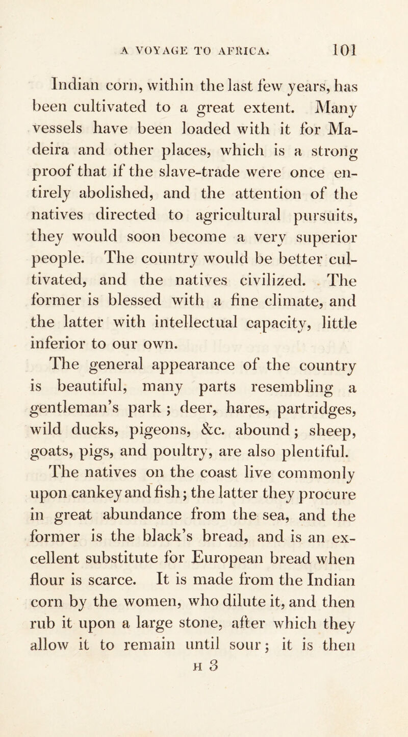 Indian corn, within the last lew years, has been cultivated to a great extent. Many vessels have been loaded with it for Ma¬ deira and other places, which is a strong- proof that if the slave-trade were once en¬ tirely abolished, and the attention of the natives directed to agricultural pursuits, they would soon become a very superior people. The country would be better cul¬ tivated, and the natives civilized. The former is blessed with a fine climate, and the latter with intellectual capacity, little inferior to our own. The general appearance of the country is beautiful, many parts resembling a gentleman’s park ; deer* hares, partridges, wild ducks, pigeons, &c. abound; sheep, goats, pigs, and poultry, are also plentiful. The natives on the coast live commonly upon cankey and fish; the latter they procure in great abundance from the sea, and the former is the black’s bread, and is an ex¬ cellent substitute for European bread when flour is scarce. It is made from the Indian corn by the women, who dilute it, and then rub it upon a large stone, after which they allow it to remain until sour; it is then