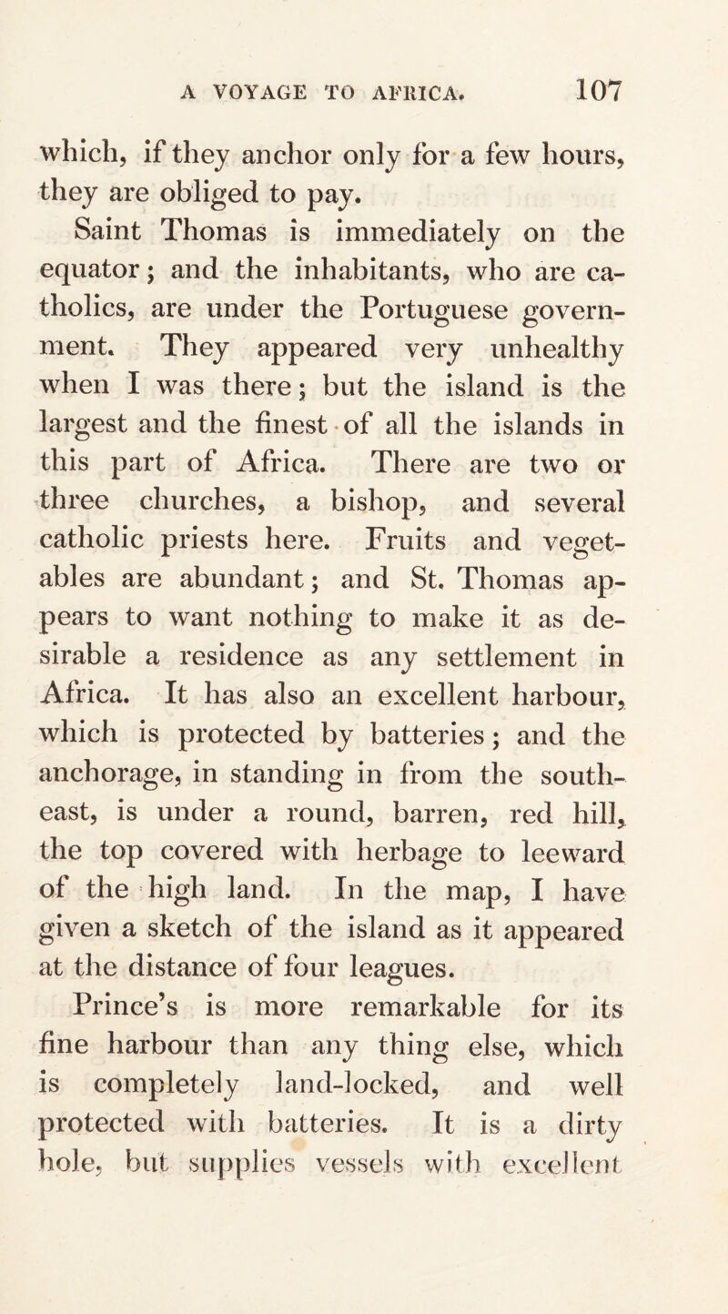 which, if they anchor only for a few hours, they are obliged to pay. Saint Thomas is immediately on the equator; and the inhabitants, who are ca¬ tholics, are under the Portuguese govern¬ ment. They appeared very unhealthy when I was there; but the island is the largest and the finest of all the islands in this part of Africa. There are two or three churches, a bishop, and several catholic priests here. Fruits and veget¬ ables are abundant; and St. Thomas ap¬ pears to want nothing to make it as de¬ sirable a residence as any settlement in Africa. It has also an excellent harbour, which is protected by batteries; and the anchorage, in standing in from the south¬ east, is under a round, barren, red hill, the top covered with herbage to leeward of the high land. In the map, I have given a sketch of the island as it appeared at the distance of four leagues. Prince’s is more remarkable for its fine harbour than any thing else, which is completely land-locked, and well protected with batteries* It is a dirty hole, but supplies vessels with excellent